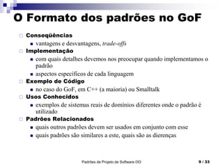 Padrões de Projeto de Software OO 9 / 33
O Formato dos padrões no GoF
 Conseqüências
 vantagens e desvantagens, trade-offs
 Implementação
 com quais detalhes devemos nos preocupar quando implementamos o
padrão
 aspectos específicos de cada linguagem
 Exemplo de Código
 no caso do GoF, em C++ (a maioria) ou Smalltalk
 Usos Conhecidos
 exemplos de sistemas reais de domínios diferentes onde o padrão é
utilizado
 Padrões Relacionados
 quais outros padrões devem ser usados em conjunto com esse
 quais padrões são similares a este, quais são as dierenças
 