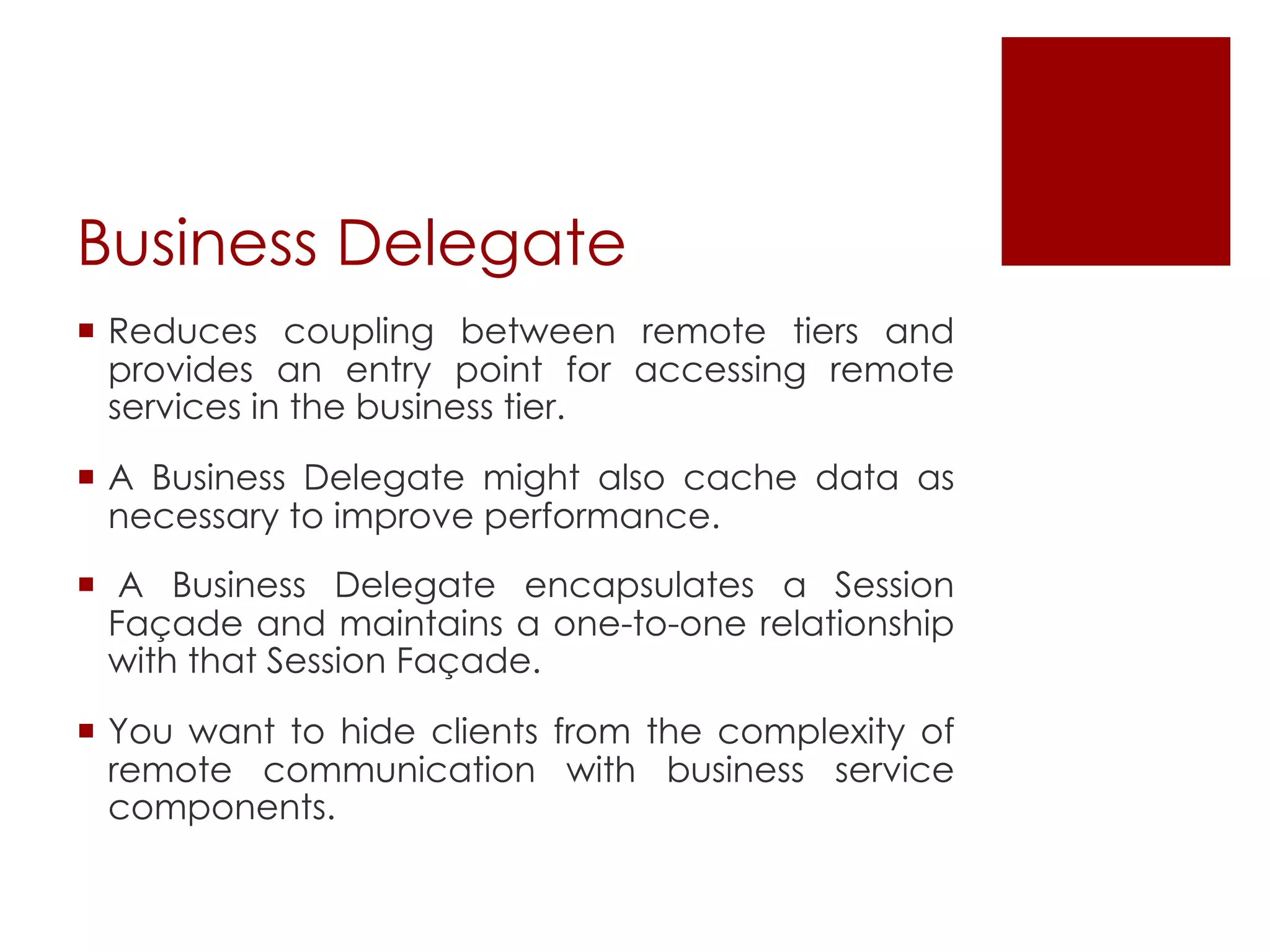 Business Delegate
¡ Reduces coupling between remote tiers and
provides an entry point for accessing remote
services in the business tier.
¡ A Business Delegate might also cache data as
necessary to improve performance.
¡ A Business Delegate encapsulates a Session
Façade and maintains a one-to-one relationship
with that Session Façade.
¡ You want to hide clients from the complexity of
remote communication with business service
components.
 