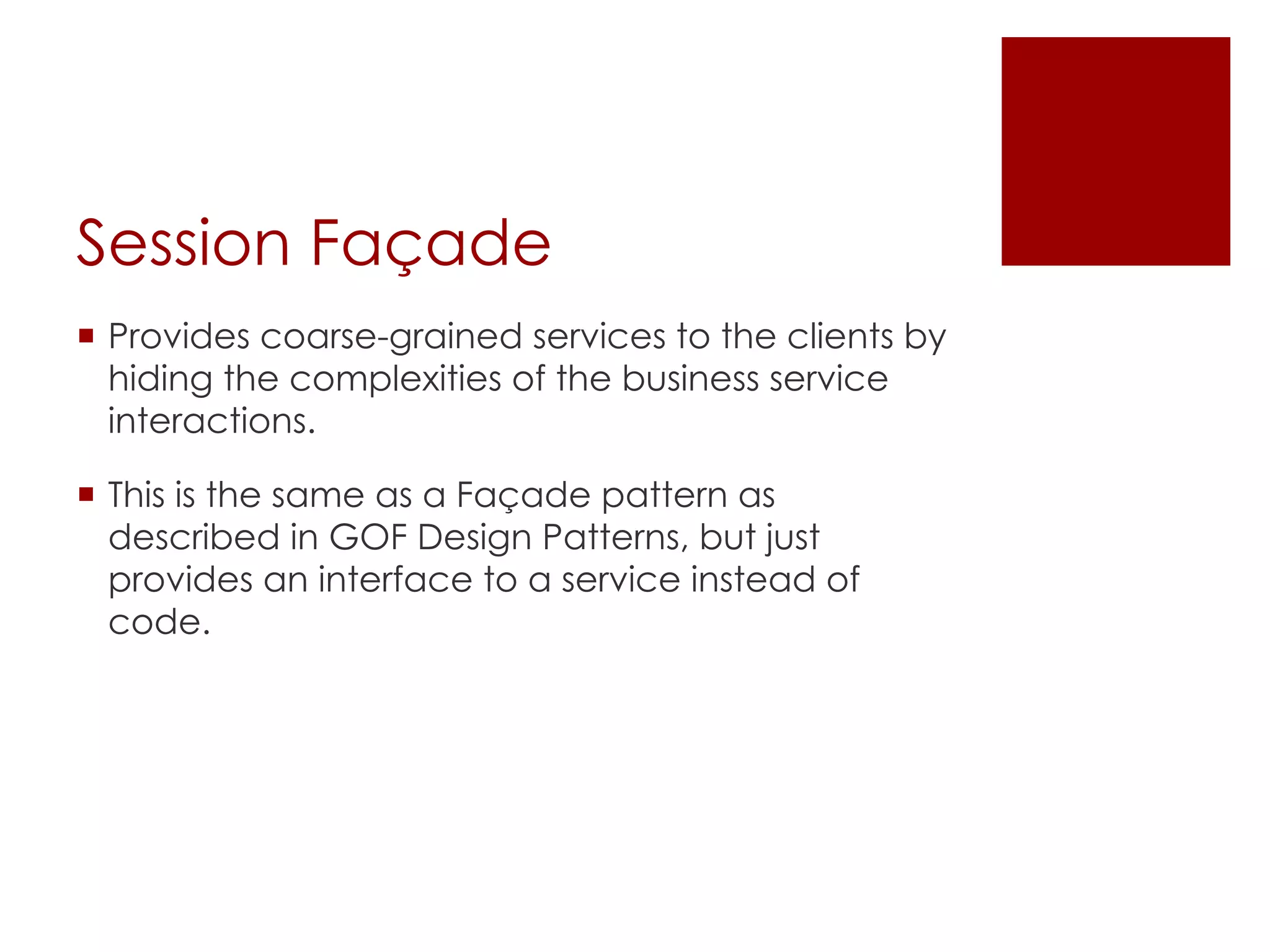 Session Façade
¡ Provides coarse-grained services to the clients by
hiding the complexities of the business service
interactions.
¡ This is the same as a Façade pattern as
described in GOF Design Patterns, but just
provides an interface to a service instead of
code.
 