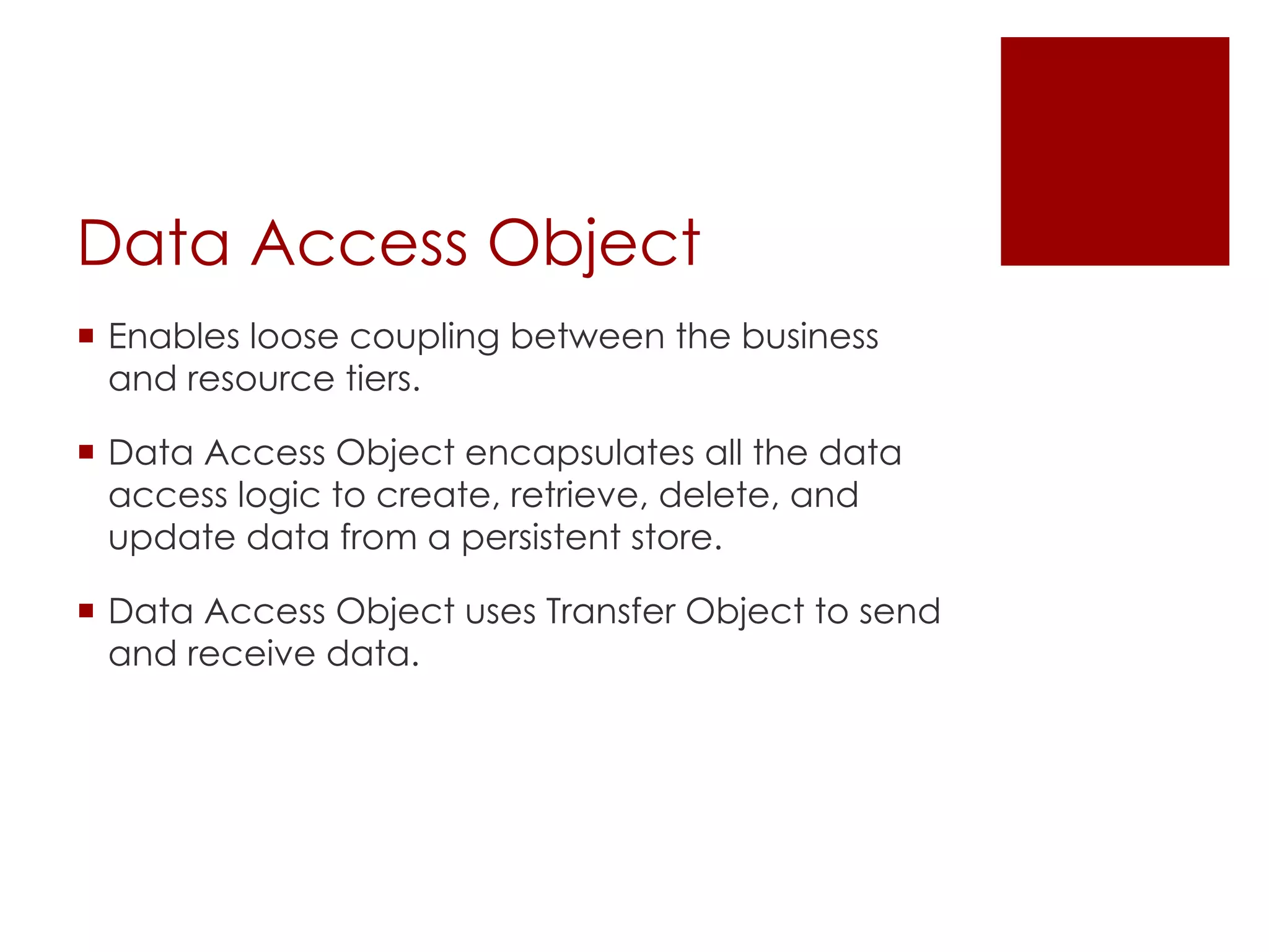 Data Access Object
¡ Enables loose coupling between the business
and resource tiers.
¡ Data Access Object encapsulates all the data
access logic to create, retrieve, delete, and
update data from a persistent store.
¡ Data Access Object uses Transfer Object to send
and receive data.
 