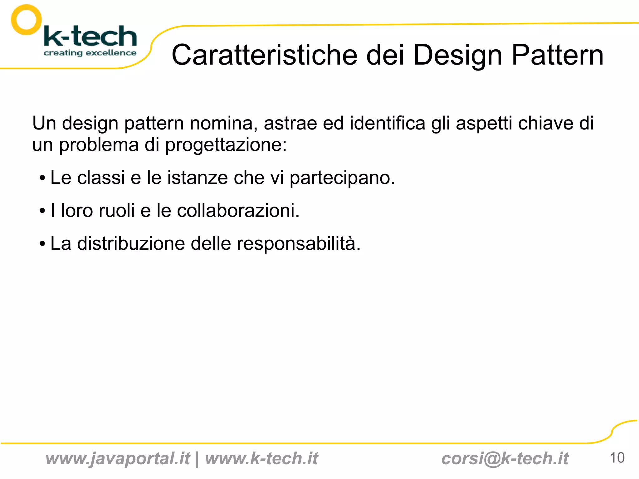 Caratteristiche dei Design Pattern

Un design pattern nomina, astrae ed identifica gli aspetti chiave di
un problema di progettazione:
●   Le classi e le istanze che vi partecipano.
●   I loro ruoli e le collaborazioni.
●   La distribuzione delle responsabilità.




 www.javaportal.it | www.k-tech.it               corsi@k-tech.it       10
 