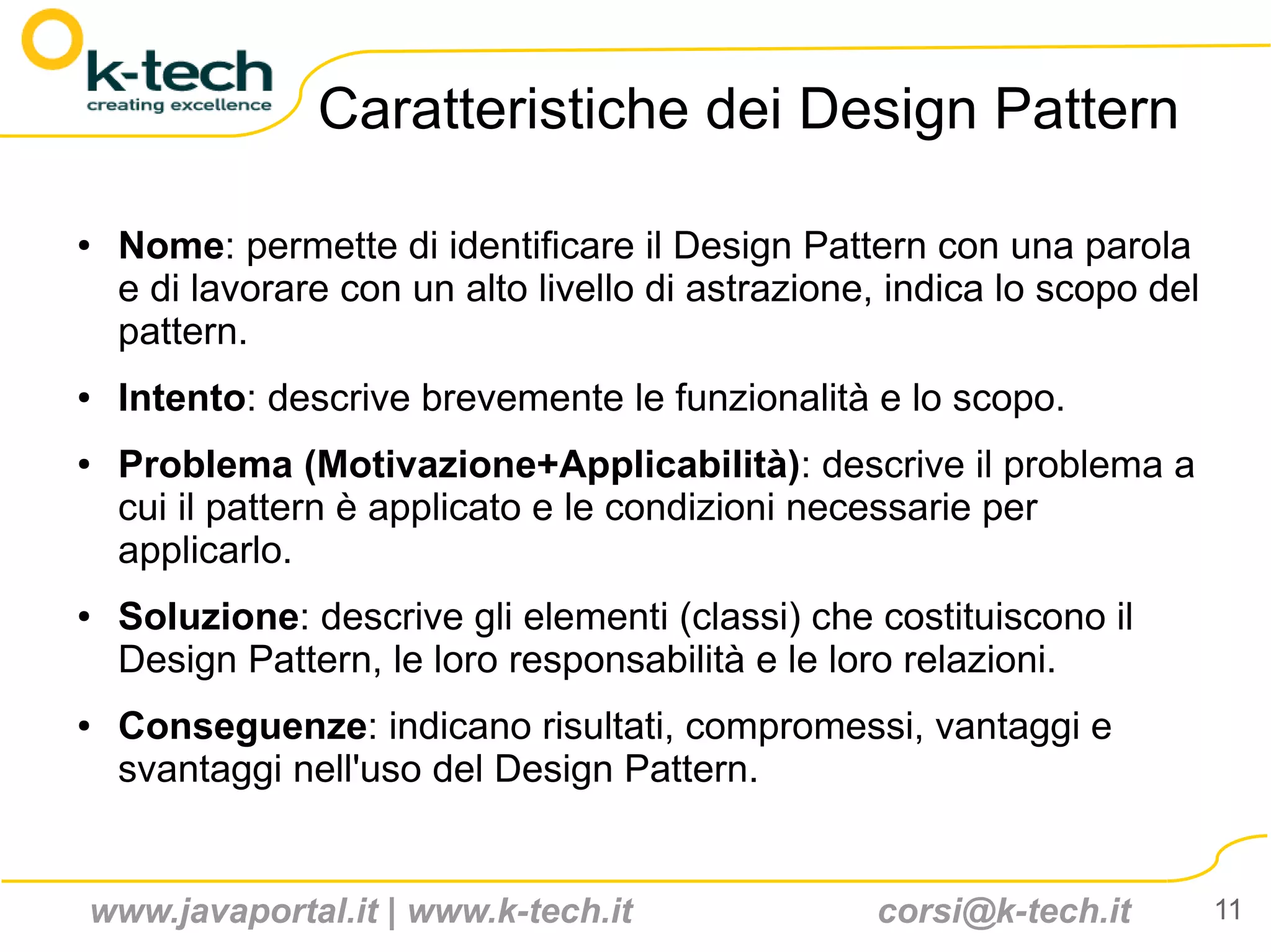 Caratteristiche dei Design Pattern

●   Nome: permette di identificare il Design Pattern con una parola
    e di lavorare con un alto livello di astrazione, indica lo scopo del
    pattern.
●   Intento: descrive brevemente le funzionalità e lo scopo.
●   Problema (Motivazione+Applicabilità): descrive il problema a
    cui il pattern è applicato e le condizioni necessarie per
    applicarlo.
●   Soluzione: descrive gli elementi (classi) che costituiscono il
    Design Pattern, le loro responsabilità e le loro relazioni.
●   Conseguenze: indicano risultati, compromessi, vantaggi e
    svantaggi nell'uso del Design Pattern.


www.javaportal.it | www.k-tech.it                  corsi@k-tech.it         11
 
