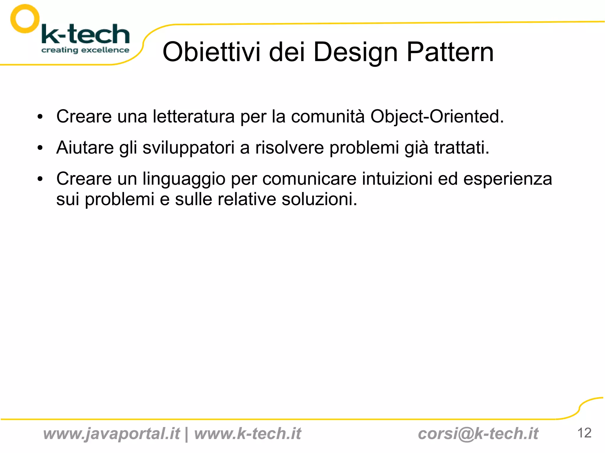 Obiettivi dei Design Pattern

●   Creare una letteratura per la comunità Object-Oriented.
●   Aiutare gli sviluppatori a risolvere problemi già trattati.
●   Creare un linguaggio per comunicare intuizioni ed esperienza
    sui problemi e sulle relative soluzioni.




www.javaportal.it | www.k-tech.it                    corsi@k-tech.it   12
 