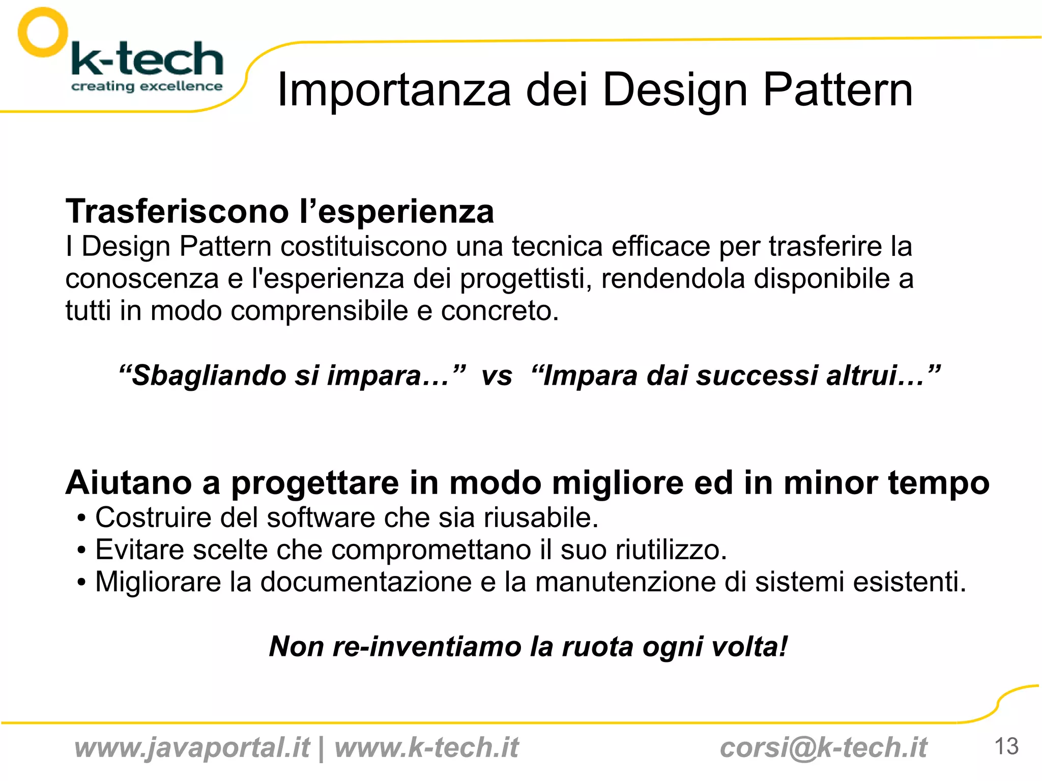 Importanza dei Design Pattern

Trasferiscono l’esperienza
I Design Pattern costituiscono una tecnica efficace per trasferire la
conoscenza e l'esperienza dei progettisti, rendendola disponibile a
tutti in modo comprensibile e concreto.

    “Sbagliando si impara…” vs “Impara dai successi altrui…”


Aiutano a progettare in modo migliore ed in minor tempo
● Costruire del software che sia riusabile.
● Evitare scelte che compromettano il suo riutilizzo.

● Migliorare la documentazione e la manutenzione di sistemi esistenti.




                Non re-inventiamo la ruota ogni volta!


www.javaportal.it | www.k-tech.it                    corsi@k-tech.it     13
 