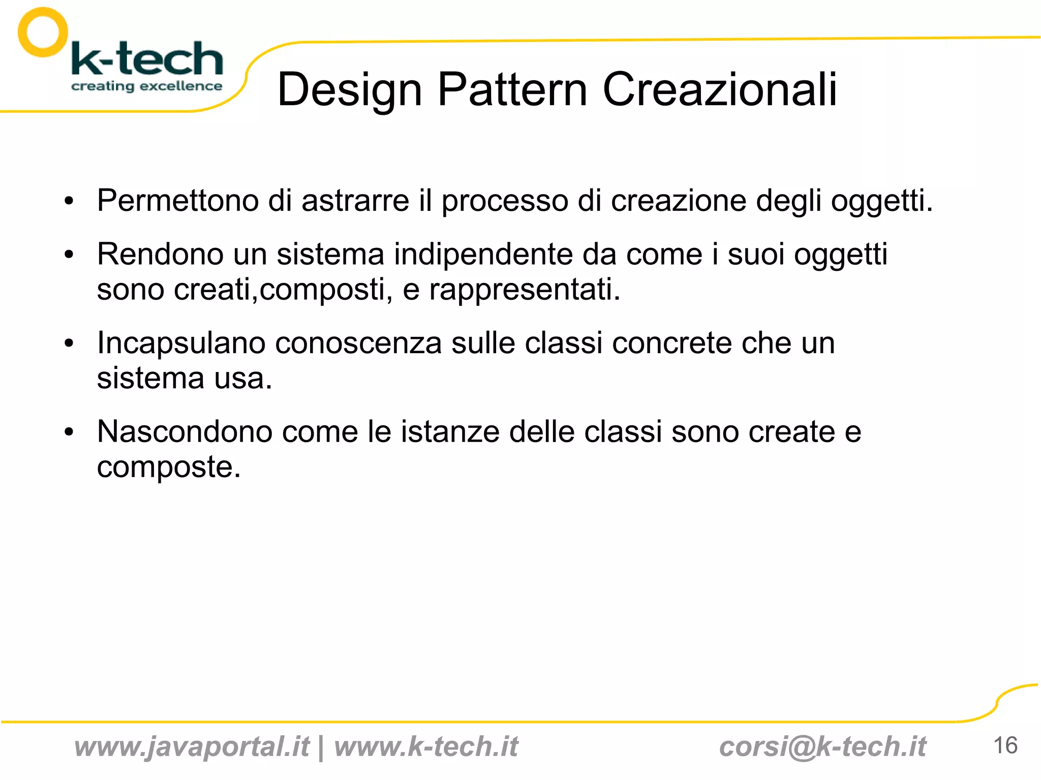 Design Pattern Creazionali

●   Permettono di astrarre il processo di creazione degli oggetti.
●   Rendono un sistema indipendente da come i suoi oggetti
    sono creati,composti, e rappresentati.
●   Incapsulano conoscenza sulle classi concrete che un
    sistema usa.
●   Nascondono come le istanze delle classi sono create e
    composte.




www.javaportal.it | www.k-tech.it                 corsi@k-tech.it    16
 