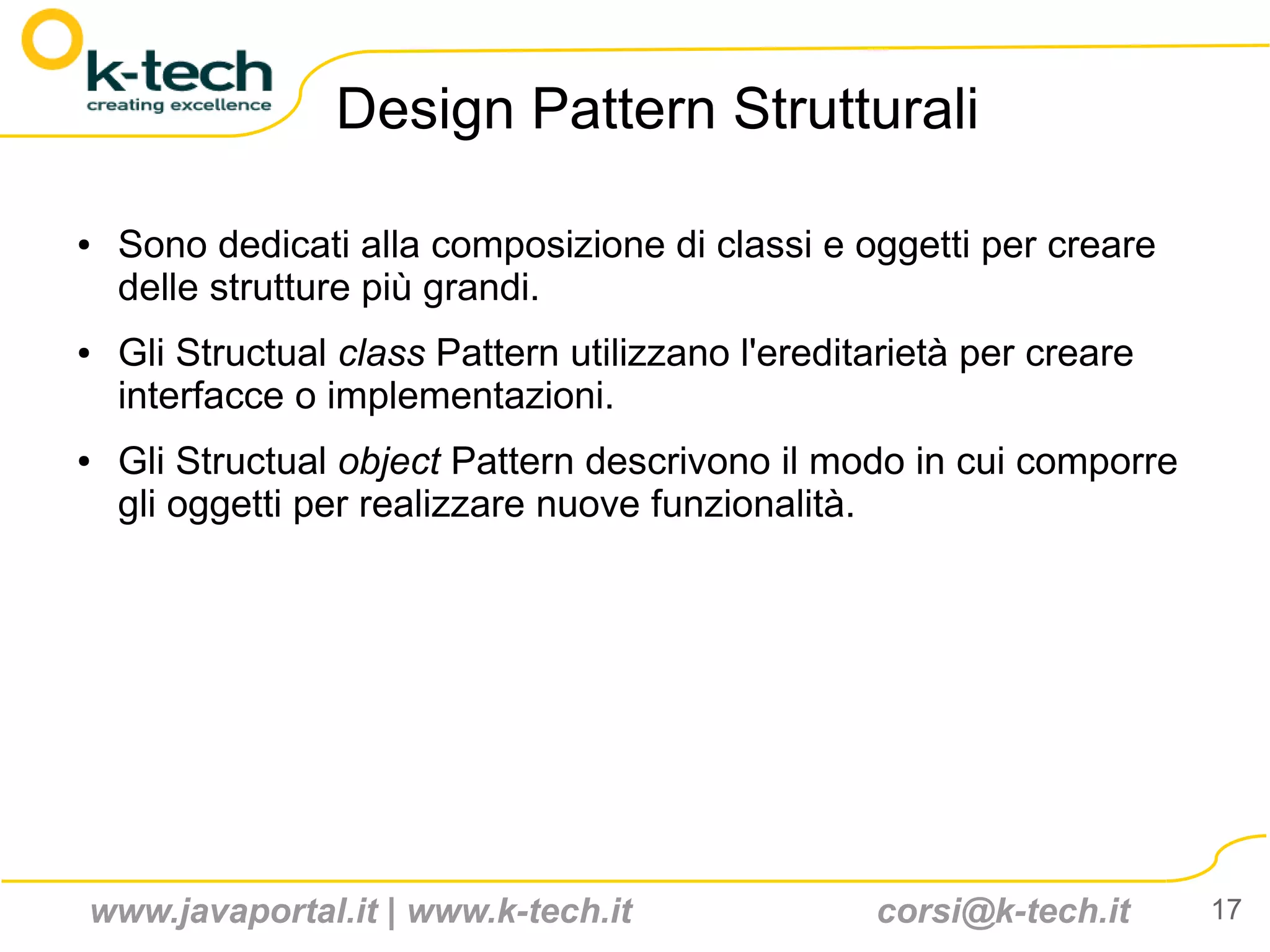 Design Pattern Strutturali

●   Sono dedicati alla composizione di classi e oggetti per creare
    delle strutture più grandi.
●   Gli Structual class Pattern utilizzano l'ereditarietà per creare
    interfacce o implementazioni.
●   Gli Structual object Pattern descrivono il modo in cui comporre
    gli oggetti per realizzare nuove funzionalità.




www.javaportal.it | www.k-tech.it                  corsi@k-tech.it     17
 