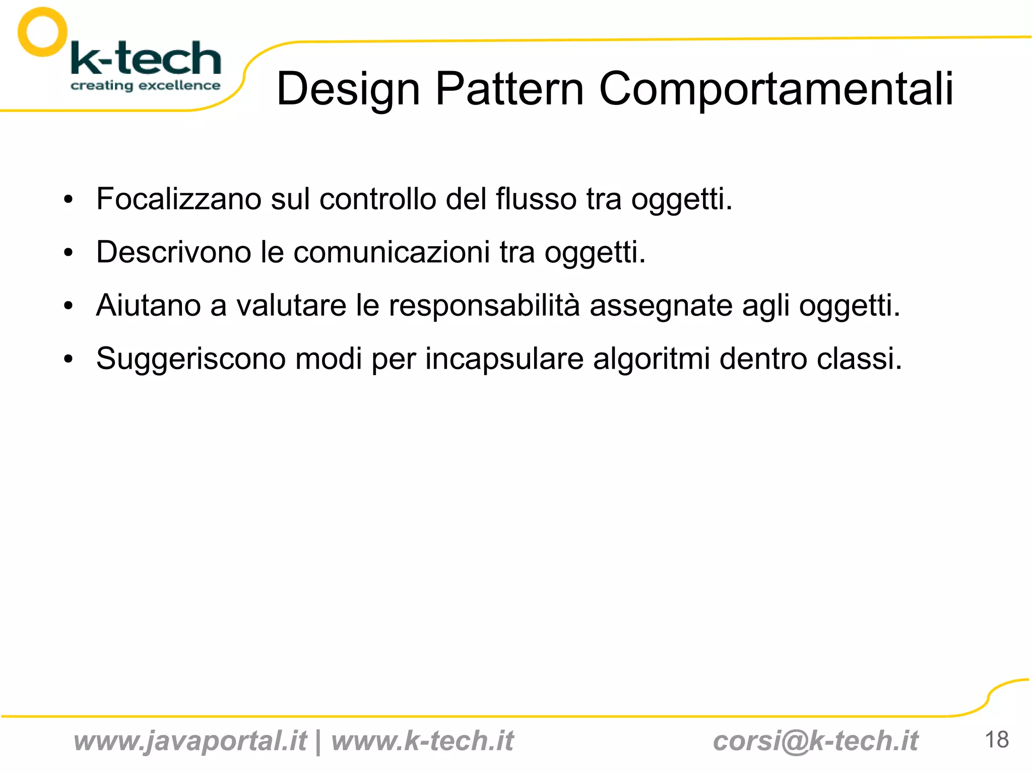 Design Pattern Comportamentali

●   Focalizzano sul controllo del flusso tra oggetti.
●   Descrivono le comunicazioni tra oggetti.
●   Aiutano a valutare le responsabilità assegnate agli oggetti.
●   Suggeriscono modi per incapsulare algoritmi dentro classi.




www.javaportal.it | www.k-tech.it                  corsi@k-tech.it   18
 