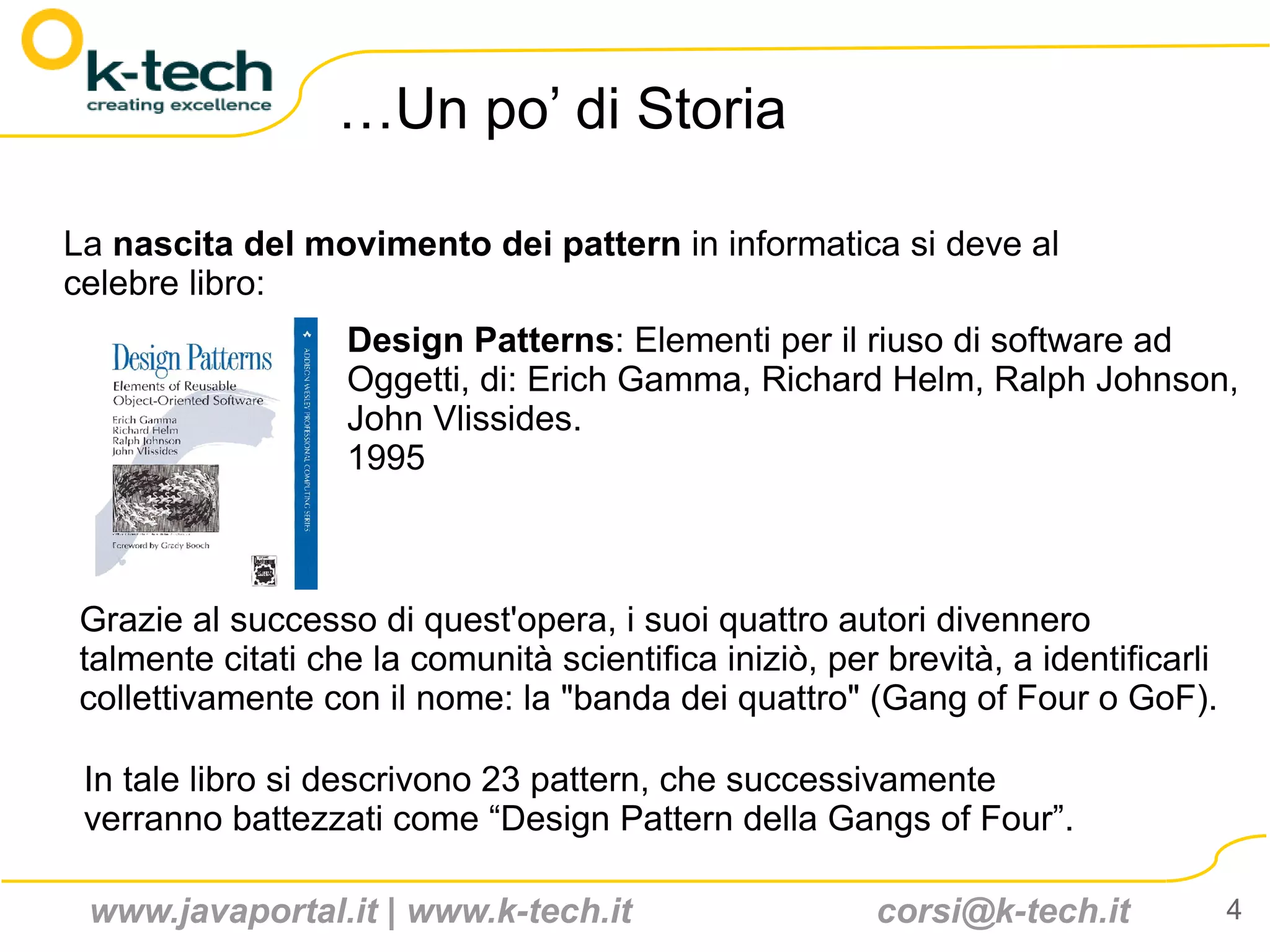 …Un po’ di Storia

La nascita del movimento dei pattern in informatica si deve al
celebre libro:
                  Design Patterns: Elementi per il riuso di software ad
                  Oggetti, di: Erich Gamma, Richard Helm, Ralph Johnson,
                  John Vlissides.
                  1995



Grazie al successo di quest'opera, i suoi quattro autori divennero
talmente citati che la comunità scientifica iniziò, per brevità, a identificarli
collettivamente con il nome: la "banda dei quattro" (Gang of Four o GoF).

 In tale libro si descrivono 23 pattern, che successivamente
 verranno battezzati come “Design Pattern della Gangs of Four”.

 www.javaportal.it | www.k-tech.it                     corsi@k-tech.it             4
 