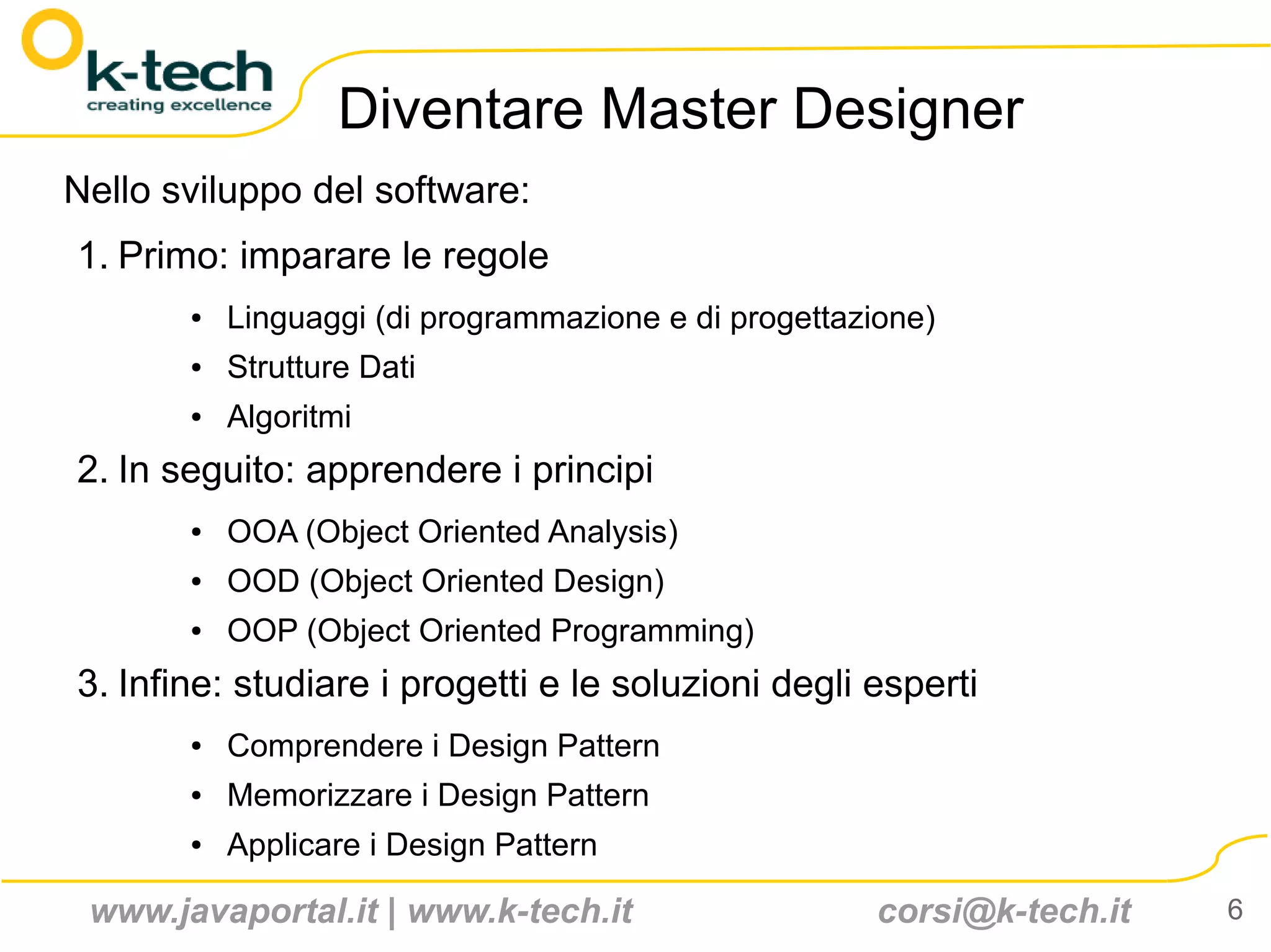 Diventare Master Designer
Nello sviluppo del software:
1. Primo: imparare le regole
       ●   Linguaggi (di programmazione e di progettazione)
       ●   Strutture Dati
       ●   Algoritmi
2. In seguito: apprendere i principi
       ●   OOA (Object Oriented Analysis)
       ●   OOD (Object Oriented Design)
       ●   OOP (Object Oriented Programming)
3. Infine: studiare i progetti e le soluzioni degli esperti
       ●   Comprendere i Design Pattern
       ●   Memorizzare i Design Pattern
       ●   Applicare i Design Pattern

 www.javaportal.it | www.k-tech.it                     corsi@k-tech.it   6
 