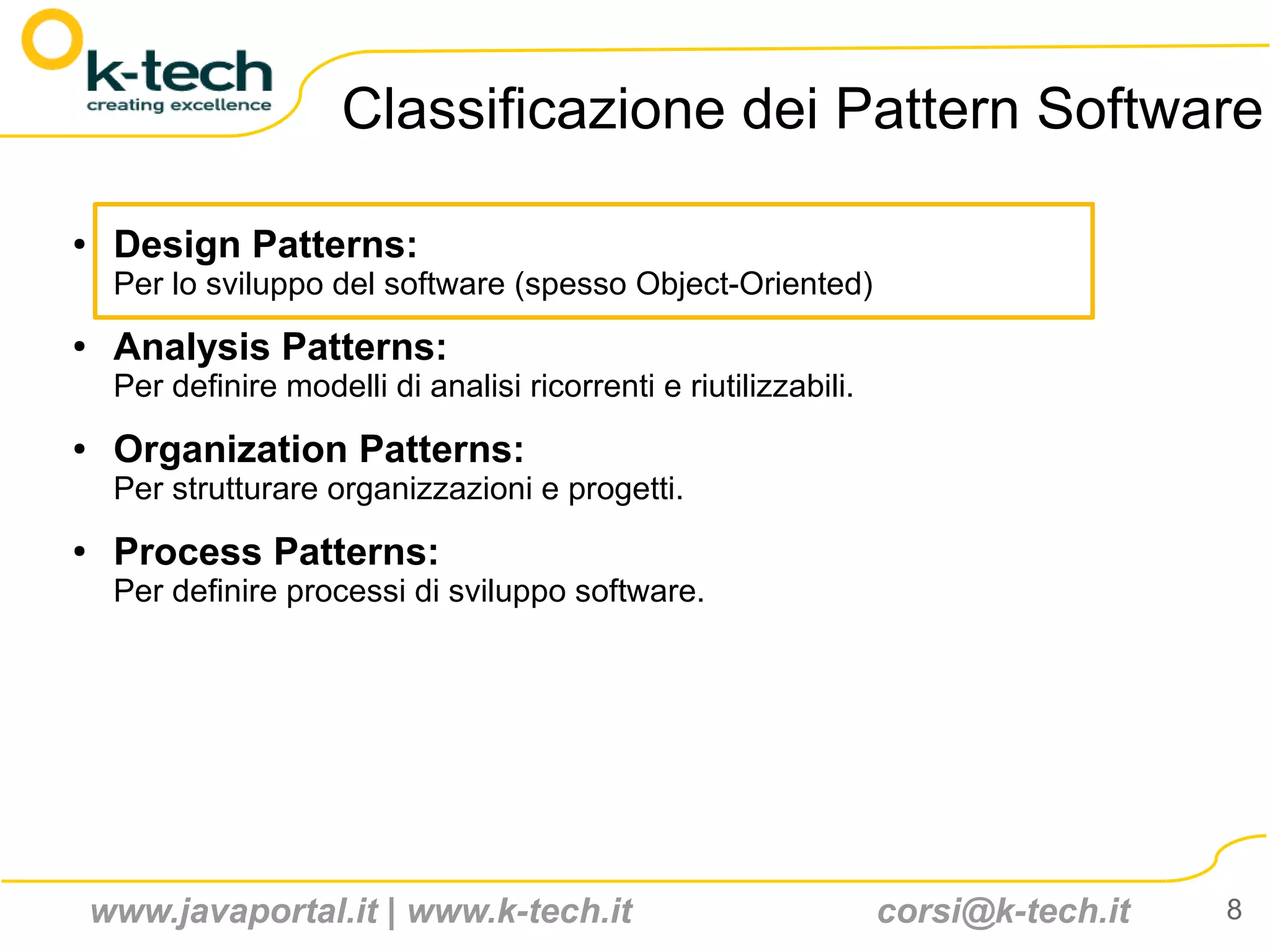 Classificazione dei Pattern Software

●    Design Patterns:
     Per lo sviluppo del software (spesso Object-Oriented)
●
     Analysis Patterns:
     Per definire modelli di analisi ricorrenti e riutilizzabili.
●    Organization Patterns:
     Per strutturare organizzazioni e progetti.
●    Process Patterns:
     Per definire processi di sviluppo software.




    www.javaportal.it | www.k-tech.it                               corsi@k-tech.it   8
 