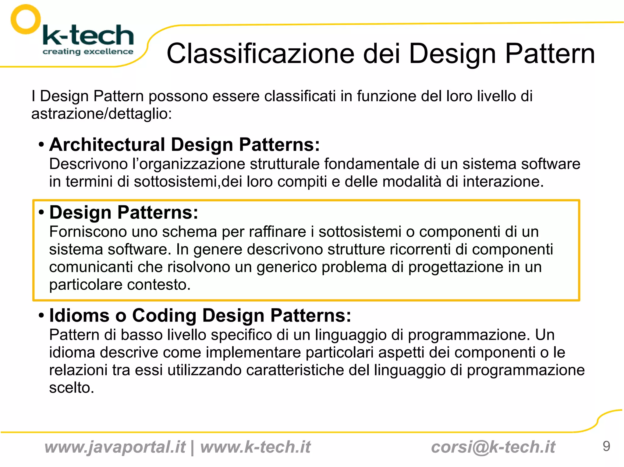 Classificazione dei Design Pattern
I Design Pattern possono essere classificati in funzione del loro livello di
astrazione/dettaglio:
 ●   Architectural Design Patterns:
     Descrivono l’organizzazione strutturale fondamentale di un sistema software
     in termini di sottosistemi,dei loro compiti e delle modalità di interazione.
 ●
     Design Patterns:
     Forniscono uno schema per raffinare i sottosistemi o componenti di un
     sistema software. In genere descrivono strutture ricorrenti di componenti
     comunicanti che risolvono un generico problema di progettazione in un
     particolare contesto.
 ●   Idioms o Coding Design Patterns:
     Pattern di basso livello specifico di un linguaggio di programmazione. Un
     idioma descrive come implementare particolari aspetti dei componenti o le
     relazioni tra essi utilizzando caratteristiche del linguaggio di programmazione
     scelto.


 www.javaportal.it | www.k-tech.it                           corsi@k-tech.it           9
 