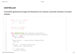 26/01/24, 10:36 Gof1 Talk
https://xm1k3.github.io/gof1-talk-ita/ 18/41
CONTROLLER
I Controller gestiscono la logica di interazione con l'utente, ricevendo richieste e inviando
risposte.
type Controller struct {
Service F1Service
DB *gorm.DB
}
type Options struct {
Database string
}
10
11
12
13
14
15
16
17
18
19
func NewController(opts Options) Controller {
20
db, err := config.ConnectSqlite3(opts.Database)
21
if err != nil {
22
log.Fatal(err)
23
}
24
repositories := repositories.F1Repository{
25
DB: db,
26
}
27
service := services.F1Service{
28
Repository: repositories,
29
}
30
c := Controller{
31
Service: service,
32
func NewController(opts Options) Controller {
db, err := config.ConnectSqlite3(opts.Database)
if err != nil {
log.Fatal(err)
}
repositories := repositories.F1Repository{
DB: db,
}
service := services.F1Service{
Repository: repositories,
}
c := Controller{
Service: service,
DB db
10
type Controller struct {
11
Service F1Service
12
DB *gorm.DB
13
}
14
15
type Options struct {
16
Database string
17
}
18
19
20
21
22
23
24
25
26
27
28
29
30
31
32
33
 