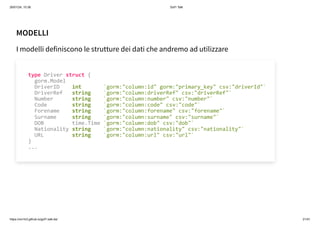 26/01/24, 10:36 Gof1 Talk
https://xm1k3.github.io/gof1-talk-ita/ 21/41
MODELLI
I modelli definiscono le strutture dei dati che andremo ad utilizzare
type Driver struct {
gorm.Model
DriverID int `gorm:"column:id" gorm:"primary_key" csv:"driverId"`
DriverRef string `gorm:"column:driverRef" csv:"driverRef"`
Number string `gorm:"column:number" csv:"number"`
Code string `gorm:"column:code" csv:"code"`
Forename string `gorm:"column:forename" csv:"forename"`
Surname string `gorm:"column:surname" csv:"surname"`
DOB time.Time `gorm:"column:dob" csv:"dob"`
Nationality string `gorm:"column:nationality" csv:"nationality"`
URL string `gorm:"column:url" csv:"url"`
}
...
 