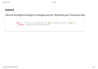 26/01/24, 10:36 Gof1 Talk
https://xm1k3.github.io/gof1-talk-ita/ 22/41
SERVICE
I Service contengono la logica e interagiscono con i Repository per l'accesso ai dati.
func (s *F1Service) GetDriver(id int) (models.Driver, error) {
return s.Repository.GetDriver(id)
}
 