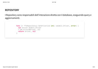 26/01/24, 10:36 Gof1 Talk
https://xm1k3.github.io/gof1-talk-ita/ 23/41
REPOSITORY
I Repository sono responsabili dell'interazione diretta con il database, eseguendo query e
aggiornamenti.
func (r *F1Repository) GetDriver(id int) (models.Driver, error) {
var driver models.Driver
r.DB.First(&driver, id)
return driver, nil
}
 