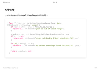 26/01/24, 10:36 Gof1 Talk
https://xm1k3.github.io/gof1-talk-ita/ 24/41
SERVICE
... ma aumentiamo di poco la complessità...
func (f F1Service) GetDriverStandingsByYear(year int)
([]models.DriverStanding, error) {
if year < 1950 || year > time.Now().Year() {
return nil, fmt.Errorf("year is out of valid range")
}
standings, err := f.Repository.GetDriverStandingsByYear(year)
if err != nil {
return nil, fmt.Errorf("error retrieving driver standings: %w", err)
}
if len(standings) == 0 {
return nil, fmt.Errorf("no driver standings found for year %d", year)
}
return standings, nil
}
 