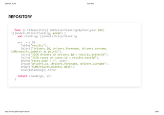 26/01/24, 10:36 Gof1 Talk
https://xm1k3.github.io/gof1-talk-ita/ 25/41
REPOSITORY
func (r F1Repository) GetDriverStandingsByYear(year int)
([]models.DriverStanding, error) {
var standings []models.DriverStanding
err := r.DB.
Table("results").
Select("drivers.id, drivers.forename, drivers.surname,
SUM(results.points) as points").
Joins("JOIN drivers on drivers.id = results.driverId").
Joins("JOIN races on races.id = results.raceId").
Where("races.year = ?", year).
Group("drivers.id, drivers.forename, drivers.surname").
Order("SUM(results.points) DESC").
Scan(&standings).Error
return standings, err
}
 