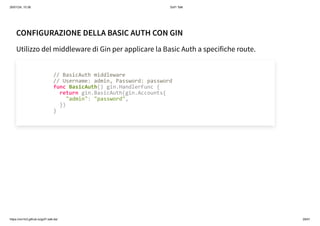 26/01/24, 10:36 Gof1 Talk
https://xm1k3.github.io/gof1-talk-ita/ 29/41
CONFIGURAZIONE DELLA BASIC AUTH CON GIN
Utilizzo del middleware di Gin per applicare la Basic Auth a specifiche route.
// BasicAuth middleware
// Username: admin, Password: password
func BasicAuth() gin.HandlerFunc {
return gin.BasicAuth(gin.Accounts{
"admin": "password",
})
}
 