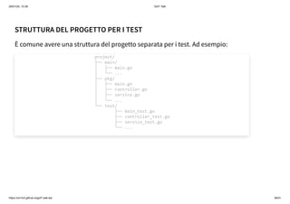 26/01/24, 10:36 Gof1 Talk
https://xm1k3.github.io/gof1-talk-ita/ 36/41
STRUTTURA DEL PROGETTO PER I TEST
È comune avere una struttura del progetto separata per i test. Ad esempio:
project/
├── main/
│ ├── main.go
│ └── ...
├── pkg/
│ ├── main.go
│ ├── controller.go
│ ├── service.go
│ └── ...
└── test/
├── main_test.go
├── controller_test.go
├── service_test.go
└── ...
 