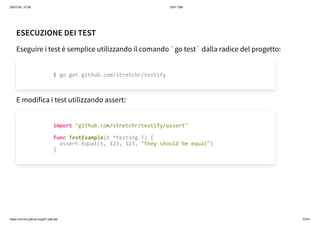 26/01/24, 10:36 Gof1 Talk
https://xm1k3.github.io/gof1-talk-ita/ 37/41
ESECUZIONE DEI TEST
Eseguire i test è semplice utilizzando il comando `go test` dalla radice del progetto:
E modifica i test utilizzando assert:
$ go get github.com/stretchr/testify
import "github.com/stretchr/testify/assert"
func TestExample(t *testing.T) {
assert.Equal(t, 123, 123, "they should be equal")
}
 