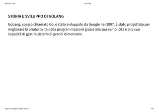 26/01/24, 10:35 Gof1 Talk
https://xm1k3.github.io/gof1-talk-ita/ 4/41
STORIA E SVILUPPO DI GOLANG
GoLang, spesso chiamato Go, è stato sviluppato da Google nel 2007. È stato progettato per
migliorare la produttività nella programmazione grazie alla sua semplicità e alla sua
capacità di gestire sistemi di grandi dimensioni.
 