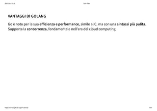 26/01/24, 10:35 Gof1 Talk
https://xm1k3.github.io/gof1-talk-ita/ 5/41
VANTAGGI DI GOLANG
Go è noto per la sua efficienza e performance, simile al C, ma con una sintassi più pulita.
Supporta la concorrenza, fondamentale nell'era del cloud computing.
 