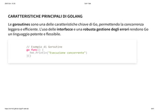 26/01/24, 10:35 Gof1 Talk
https://xm1k3.github.io/gof1-talk-ita/ 6/41
CARATTERISTICHE PRINCIPALI DI GOLANG
Le goroutines sono una delle caratteristiche chiave di Go, permettendo la concorrenza
leggera e efficiente. L'uso delle interfacce e una robusta gestione degli errori rendono Go
un linguaggio potente e flessibile.
// Esempio di Goroutine
go func() {
fmt.Println("Esecuzione concorrente")
}()
 