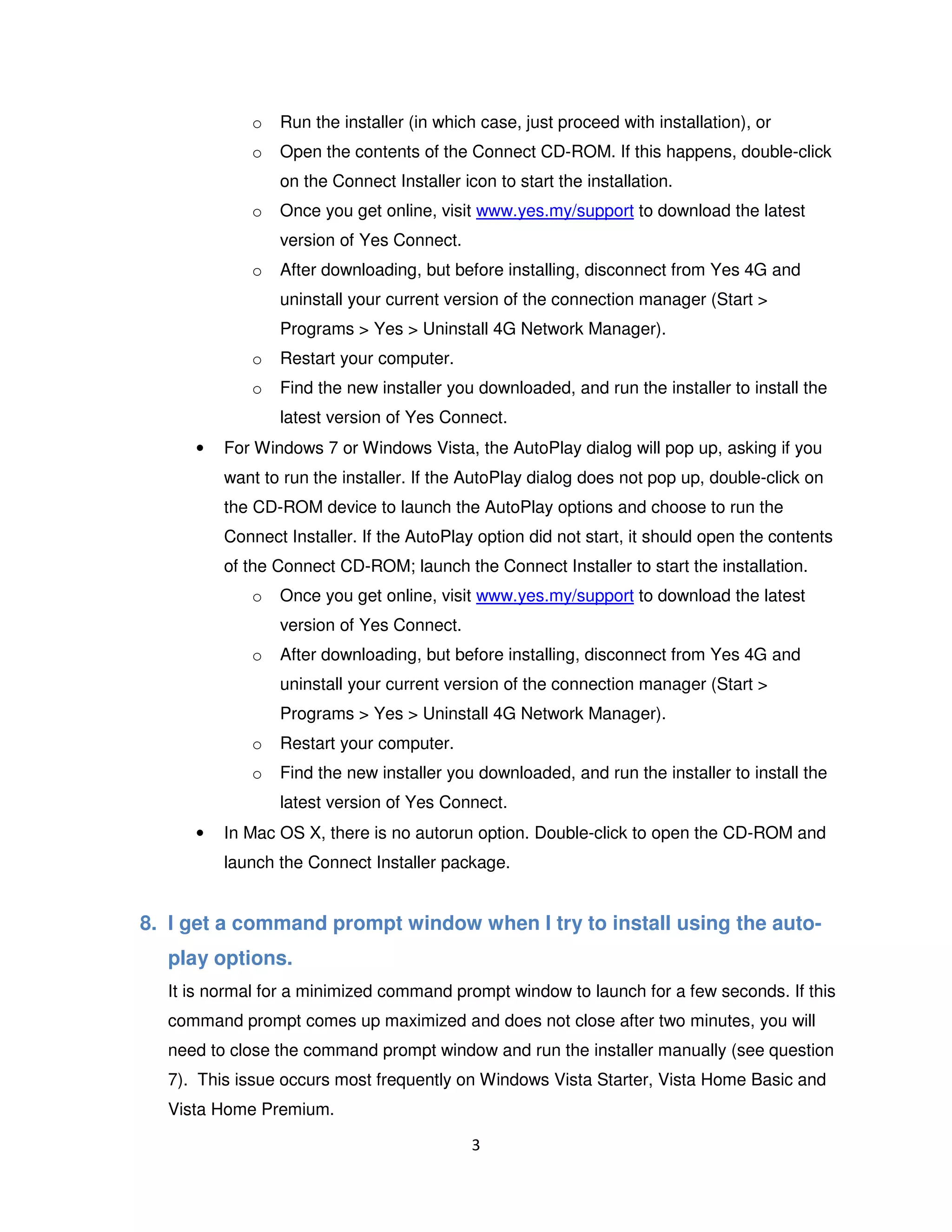 3
o Run the installer (in which case, just proceed with installation), or
o Open the contents of the Connect CD-ROM. If this happens, double-click
on the Connect Installer icon to start the installation.
o Once you get online, visit www.yes.my/support to download the latest
version of Yes Connect.
o After downloading, but before installing, disconnect from Yes 4G and
uninstall your current version of the connection manager (Start >
Programs > Yes > Uninstall 4G Network Manager).
o Restart your computer.
o Find the new installer you downloaded, and run the installer to install the
latest version of Yes Connect.
• For Windows 7 or Windows Vista, the AutoPlay dialog will pop up, asking if you
want to run the installer. If the AutoPlay dialog does not pop up, double-click on
the CD-ROM device to launch the AutoPlay options and choose to run the
Connect Installer. If the AutoPlay option did not start, it should open the contents
of the Connect CD-ROM; launch the Connect Installer to start the installation.
o Once you get online, visit www.yes.my/support to download the latest
version of Yes Connect.
o After downloading, but before installing, disconnect from Yes 4G and
uninstall your current version of the connection manager (Start >
Programs > Yes > Uninstall 4G Network Manager).
o Restart your computer.
o Find the new installer you downloaded, and run the installer to install the
latest version of Yes Connect.
• In Mac OS X, there is no autorun option. Double-click to open the CD-ROM and
launch the Connect Installer package.
8. I get a command prompt window when I try to install using the auto-
play options.
It is normal for a minimized command prompt window to launch for a few seconds. If this
command prompt comes up maximized and does not close after two minutes, you will
need to close the command prompt window and run the installer manually (see question
7). This issue occurs most frequently on Windows Vista Starter, Vista Home Basic and
Vista Home Premium.
 