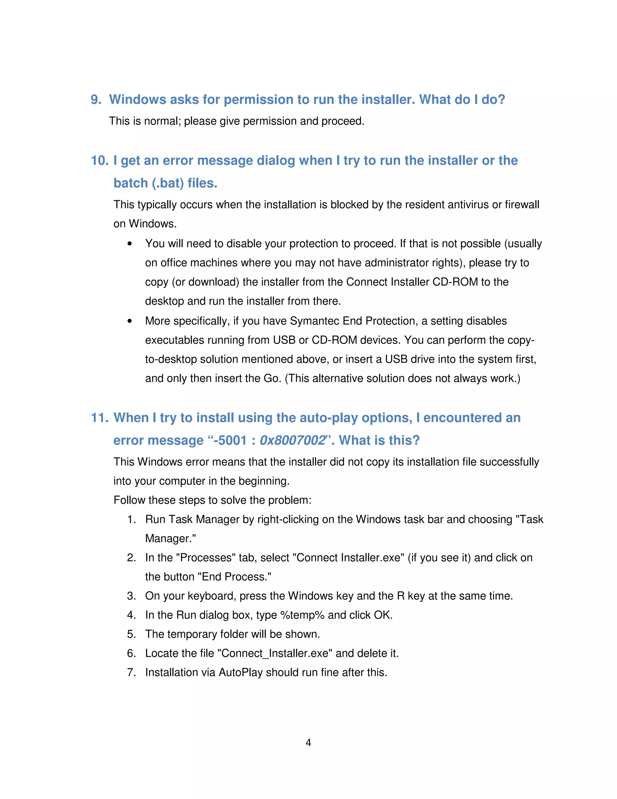 4
9. Windows asks for permission to run the installer. What do I do?
This is normal; please give permission and proceed.
10. I get an error message dialog when I try to run the installer or the
batch (.bat) files.
This typically occurs when the installation is blocked by the resident antivirus or firewall
on Windows.
• You will need to disable your protection to proceed. If that is not possible (usually
on office machines where you may not have administrator rights), please try to
copy (or download) the installer from the Connect Installer CD-ROM to the
desktop and run the installer from there.
• More specifically, if you have Symantec End Protection, a setting disables
executables running from USB or CD-ROM devices. You can perform the copy-
to-desktop solution mentioned above, or insert a USB drive into the system first,
and only then insert the Go. (This alternative solution does not always work.)
11. When I try to install using the auto-play options, I encountered an
error message “-5001 : 0x8007002”. What is this?
This Windows error means that the installer did not copy its installation file successfully
into your computer in the beginning.
Follow these steps to solve the problem:
1. Run Task Manager by right-clicking on the Windows task bar and choosing "Task
Manager."
2. In the "Processes" tab, select "Connect Installer.exe" (if you see it) and click on
the button "End Process."
3. On your keyboard, press the Windows key and the R key at the same time.
4. In the Run dialog box, type %temp% and click OK.
5. The temporary folder will be shown.
6. Locate the file "Connect_Installer.exe" and delete it.
7. Installation via AutoPlay should run fine after this.
 