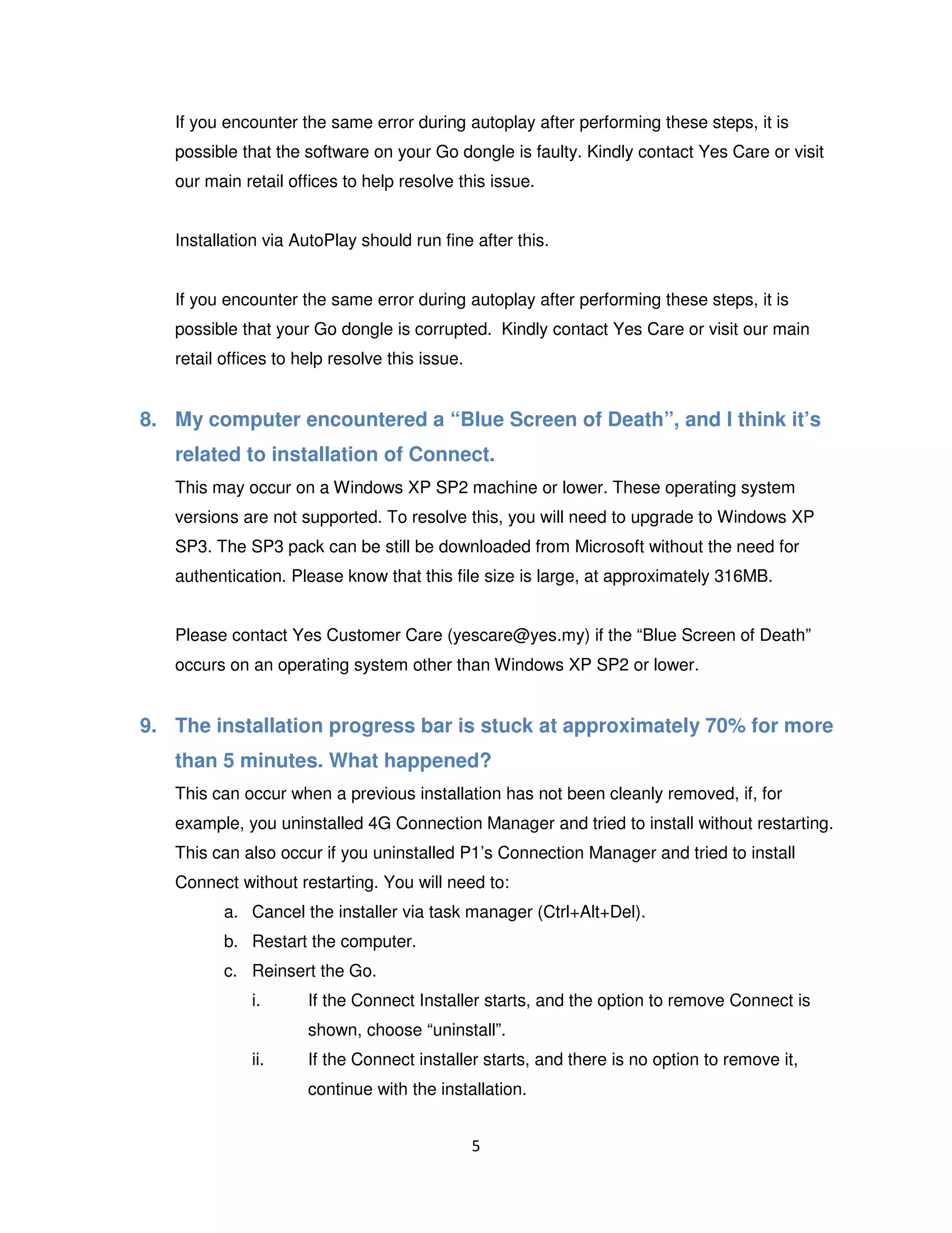 5
If you encounter the same error during autoplay after performing these steps, it is
possible that the software on your Go dongle is faulty. Kindly contact Yes Care or visit
our main retail offices to help resolve this issue.
Installation via AutoPlay should run fine after this.
If you encounter the same error during autoplay after performing these steps, it is
possible that your Go dongle is corrupted. Kindly contact Yes Care or visit our main
retail offices to help resolve this issue.
8. My computer encountered a “Blue Screen of Death”, and I think it’s
related to installation of Connect.
This may occur on a Windows XP SP2 machine or lower. These operating system
versions are not supported. To resolve this, you will need to upgrade to Windows XP
SP3. The SP3 pack can be still be downloaded from Microsoft without the need for
authentication. Please know that this file size is large, at approximately 316MB.
Please contact Yes Customer Care (yescare@yes.my) if the “Blue Screen of Death”
occurs on an operating system other than Windows XP SP2 or lower.
9. The installation progress bar is stuck at approximately 70% for more
than 5 minutes. What happened?
This can occur when a previous installation has not been cleanly removed, if, for
example, you uninstalled 4G Connection Manager and tried to install without restarting.
This can also occur if you uninstalled P1’s Connection Manager and tried to install
Connect without restarting. You will need to:
a. Cancel the installer via task manager (Ctrl+Alt+Del).
b. Restart the computer.
c. Reinsert the Go.
i. If the Connect Installer starts, and the option to remove Connect is
shown, choose “uninstall”.
ii. If the Connect installer starts, and there is no option to remove it,
continue with the installation.
 