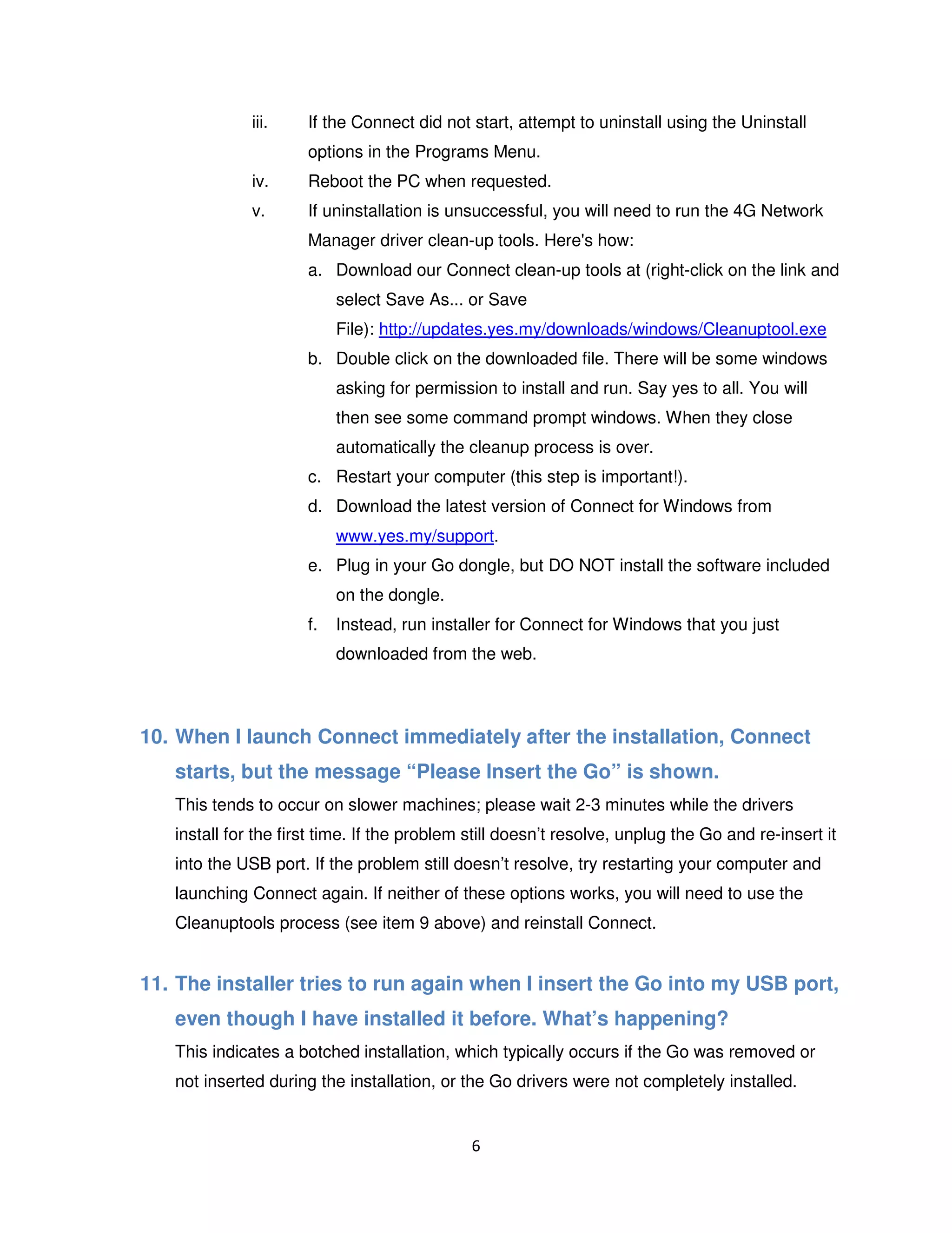 6
iii. If the Connect did not start, attempt to uninstall using the Uninstall
options in the Programs Menu.
iv. Reboot the PC when requested.
v. If uninstallation is unsuccessful, you will need to run the 4G Network
Manager driver clean-up tools. Here's how:
a. Download our Connect clean-up tools at (right-click on the link and
select Save As... or Save
File): http://updates.yes.my/downloads/windows/Cleanuptool.exe
b. Double click on the downloaded file. There will be some windows
asking for permission to install and run. Say yes to all. You will
then see some command prompt windows. When they close
automatically the cleanup process is over.
c. Restart your computer (this step is important!).
d. Download the latest version of Connect for Windows from
www.yes.my/support.
e. Plug in your Go dongle, but DO NOT install the software included
on the dongle.
f. Instead, run installer for Connect for Windows that you just
downloaded from the web.
10. When I launch Connect immediately after the installation, Connect
starts, but the message “Please Insert the Go” is shown.
This tends to occur on slower machines; please wait 2-3 minutes while the drivers
install for the first time. If the problem still doesn’t resolve, unplug the Go and re-insert it
into the USB port. If the problem still doesn’t resolve, try restarting your computer and
launching Connect again. If neither of these options works, you will need to use the
Cleanuptools process (see item 9 above) and reinstall Connect.
11. The installer tries to run again when I insert the Go into my USB port,
even though I have installed it before. What’s happening?
This indicates a botched installation, which typically occurs if the Go was removed or
not inserted during the installation, or the Go drivers were not completely installed.
 