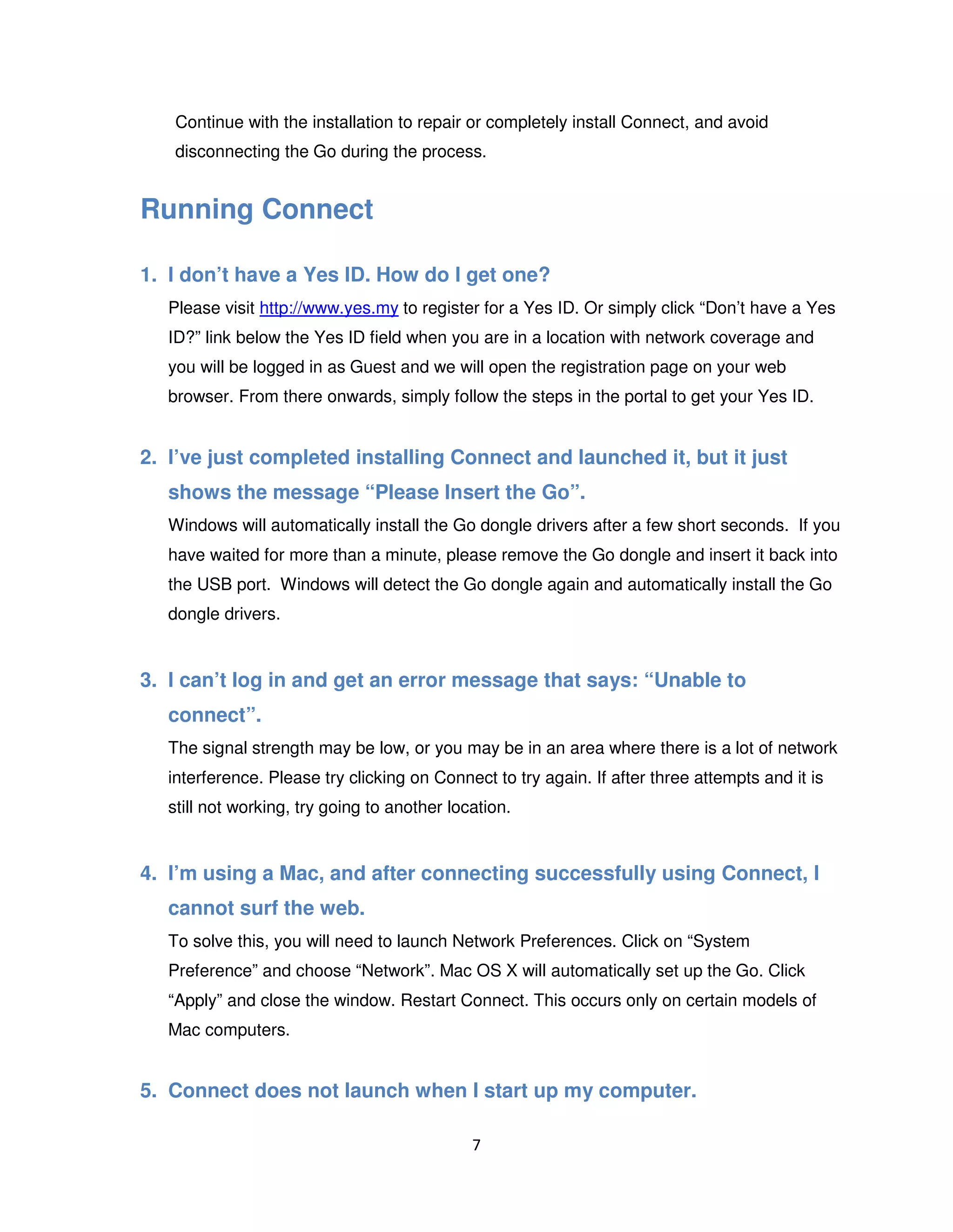 7
Continue with the installation to repair or completely install Connect, and avoid
disconnecting the Go during the process.
Running Connect
1. I don’t have a Yes ID. How do I get one?
Please visit http://www.yes.my to register for a Yes ID. Or simply click “Don’t have a Yes
ID?” link below the Yes ID field when you are in a location with network coverage and
you will be logged in as Guest and we will open the registration page on your web
browser. From there onwards, simply follow the steps in the portal to get your Yes ID.
2. I’ve just completed installing Connect and launched it, but it just
shows the message “Please Insert the Go”.
Windows will automatically install the Go dongle drivers after a few short seconds. If you
have waited for more than a minute, please remove the Go dongle and insert it back into
the USB port. Windows will detect the Go dongle again and automatically install the Go
dongle drivers.
3. I can’t log in and get an error message that says: “Unable to
connect”.
The signal strength may be low, or you may be in an area where there is a lot of network
interference. Please try clicking on Connect to try again. If after three attempts and it is
still not working, try going to another location.
4. I’m using a Mac, and after connecting successfully using Connect, I
cannot surf the web.
To solve this, you will need to launch Network Preferences. Click on “System
Preference” and choose “Network”. Mac OS X will automatically set up the Go. Click
“Apply” and close the window. Restart Connect. This occurs only on certain models of
Mac computers.
5. Connect does not launch when I start up my computer.
 