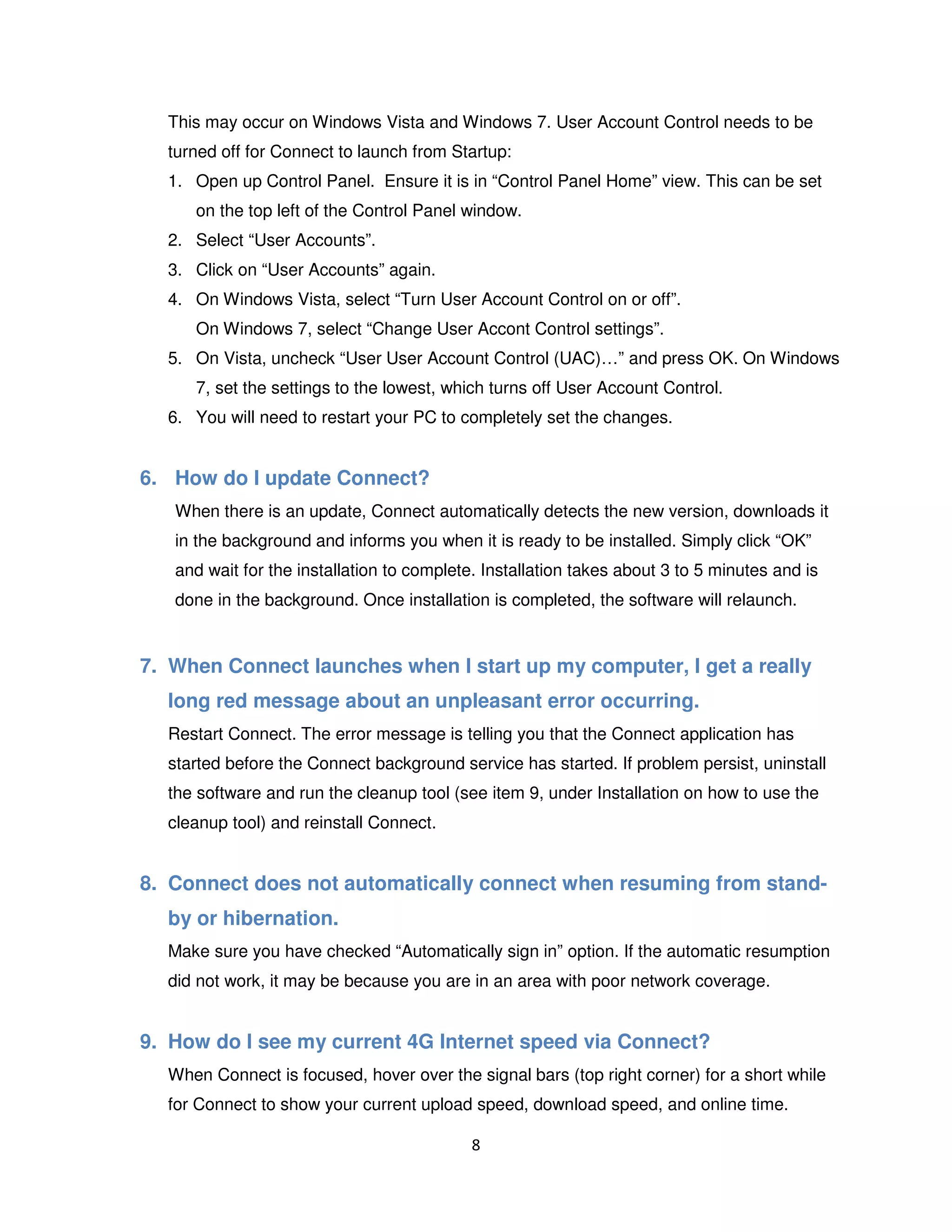8
This may occur on Windows Vista and Windows 7. User Account Control needs to be
turned off for Connect to launch from Startup:
1. Open up Control Panel. Ensure it is in “Control Panel Home” view. This can be set
on the top left of the Control Panel window.
2. Select “User Accounts”.
3. Click on “User Accounts” again.
4. On Windows Vista, select “Turn User Account Control on or off”.
On Windows 7, select “Change User Accont Control settings”.
5. On Vista, uncheck “User User Account Control (UAC)…” and press OK. On Windows
7, set the settings to the lowest, which turns off User Account Control.
6. You will need to restart your PC to completely set the changes.
6. How do I update Connect?
When there is an update, Connect automatically detects the new version, downloads it
in the background and informs you when it is ready to be installed. Simply click “OK”
and wait for the installation to complete. Installation takes about 3 to 5 minutes and is
done in the background. Once installation is completed, the software will relaunch.
7. When Connect launches when I start up my computer, I get a really
long red message about an unpleasant error occurring.
Restart Connect. The error message is telling you that the Connect application has
started before the Connect background service has started. If problem persist, uninstall
the software and run the cleanup tool (see item 9, under Installation on how to use the
cleanup tool) and reinstall Connect.
8. Connect does not automatically connect when resuming from stand-
by or hibernation.
Make sure you have checked “Automatically sign in” option. If the automatic resumption
did not work, it may be because you are in an area with poor network coverage.
9. How do I see my current 4G Internet speed via Connect?
When Connect is focused, hover over the signal bars (top right corner) for a short while
for Connect to show your current upload speed, download speed, and online time.
 
