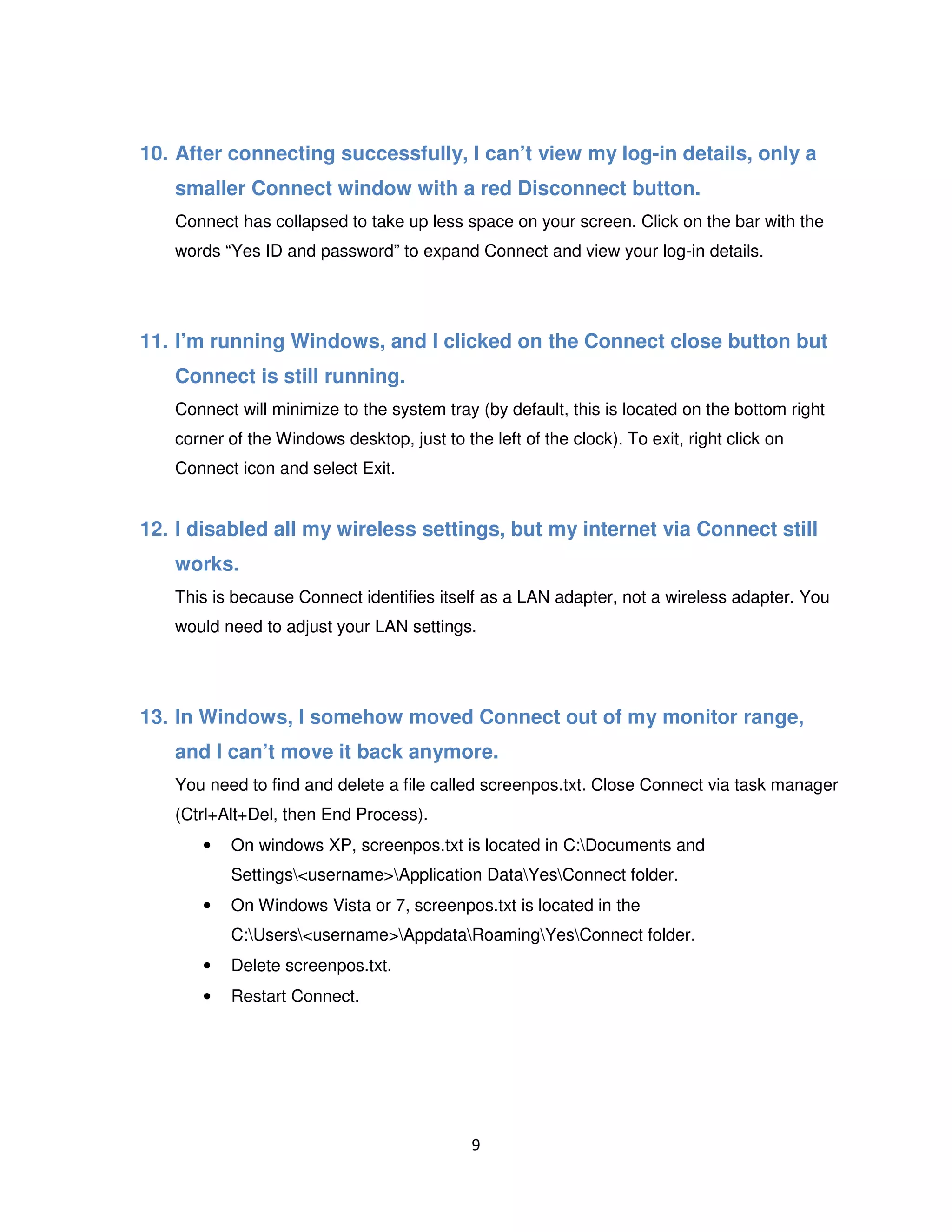 9
10. After connecting successfully, I can’t view my log-in details, only a
smaller Connect window with a red Disconnect button.
Connect has collapsed to take up less space on your screen. Click on the bar with the
words “Yes ID and password” to expand Connect and view your log-in details.
11. I’m running Windows, and I clicked on the Connect close button but
Connect is still running.
Connect will minimize to the system tray (by default, this is located on the bottom right
corner of the Windows desktop, just to the left of the clock). To exit, right click on
Connect icon and select Exit.
12. I disabled all my wireless settings, but my internet via Connect still
works.
This is because Connect identifies itself as a LAN adapter, not a wireless adapter. You
would need to adjust your LAN settings.
13. In Windows, I somehow moved Connect out of my monitor range,
and I can’t move it back anymore.
You need to find and delete a file called screenpos.txt. Close Connect via task manager
(Ctrl+Alt+Del, then End Process).
• On windows XP, screenpos.txt is located in C:Documents and
Settings<username>Application DataYesConnect folder.
• On Windows Vista or 7, screenpos.txt is located in the
C:Users<username>AppdataRoamingYesConnect folder.
• Delete screenpos.txt.
• Restart Connect.
 