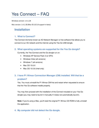 1
Yes Connect – FAQ
Windows version: 1.4.1.28
Mac version: 1.4.1.30 (Mac OS 10.5.8 support in beta)
Installation
1. What is Connect?
Yes Connect (formerly known as 4G Network Manager) is free software that allows you to
connect to our 4G network and the internet using the Yes Go USB dongle.
2. What operating systems are supported for the Yes Go dongle?
Currently, the Yes Connect and the Go dongle run on:
• Windows XP Service Pack 3 (or SP3)
• Windows Vista (all versions)
• Windows 7 (all versions)
• Mac OS 10.6.X
• Mac OS 10.5.8 (Intel only)
3. I have P1 Wimax Connection Manager (CM) installed. Will that be a
problem?
Yes. You must uninstall the P1 Wimax CM first and restart when requested to ensure
that the Yes Go software installs properly.
You may then proceed with the installation of the Connect included on your Yes Go
dongle (you may need to launch it manually if it does not automatically launch).
Note: If you're using a Mac, you'll need the original P1 Wimax CD-ROM to fully uninstall
the application.
4. My computer did not detect the Go dongle.
 