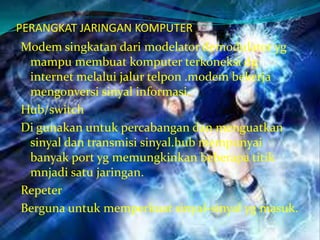 PERANGKAT JARINGAN KOMPUTER
Modem singkatan dari modelator demodulator yg
 mampu membuat komputer terkoneksi dg
 internet melalui jalur telpon .modem bekerja
 mengonversi sinyal informasi.
Hub/switch
Di gunakan untuk percabangan dan menguatkan
 sinyal dan transmisi sinyal.hub mempunyai
 banyak port yg memungkinkan beberapa titik
 mnjadi satu jaringan.
Repeter
Berguna untuk memperkuat sinyal-sinyal yg masuk.
 