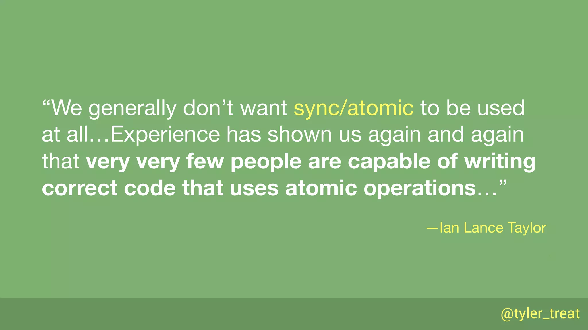 @tyler_treat
“We generally don’t want sync/atomic to be used
at all…Experience has shown us again and again
that very very few people are capable of writing
correct code that uses atomic operations…”

—Ian Lance Taylor
 