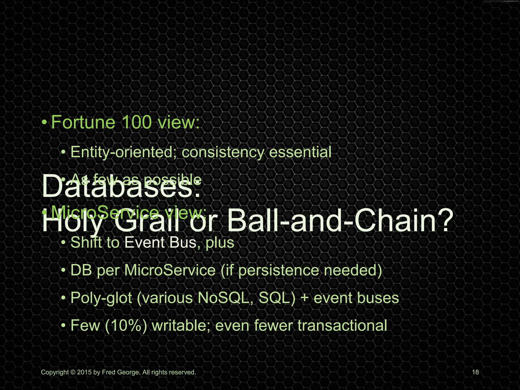 Databases:
Holy Grail or Ball-and-Chain?
• Fortune 100 view:
• Entity-oriented; consistency essential
• As few as possible
• MicroService view:
• Shift to Event Bus, plus
• DB per MicroService (if persistence needed)
• Poly-glot (various NoSQL, SQL) + event buses
• Few (10%) writable; even fewer transactional
Copyright © 2015 by Fred George. All rights reserved. 18
 