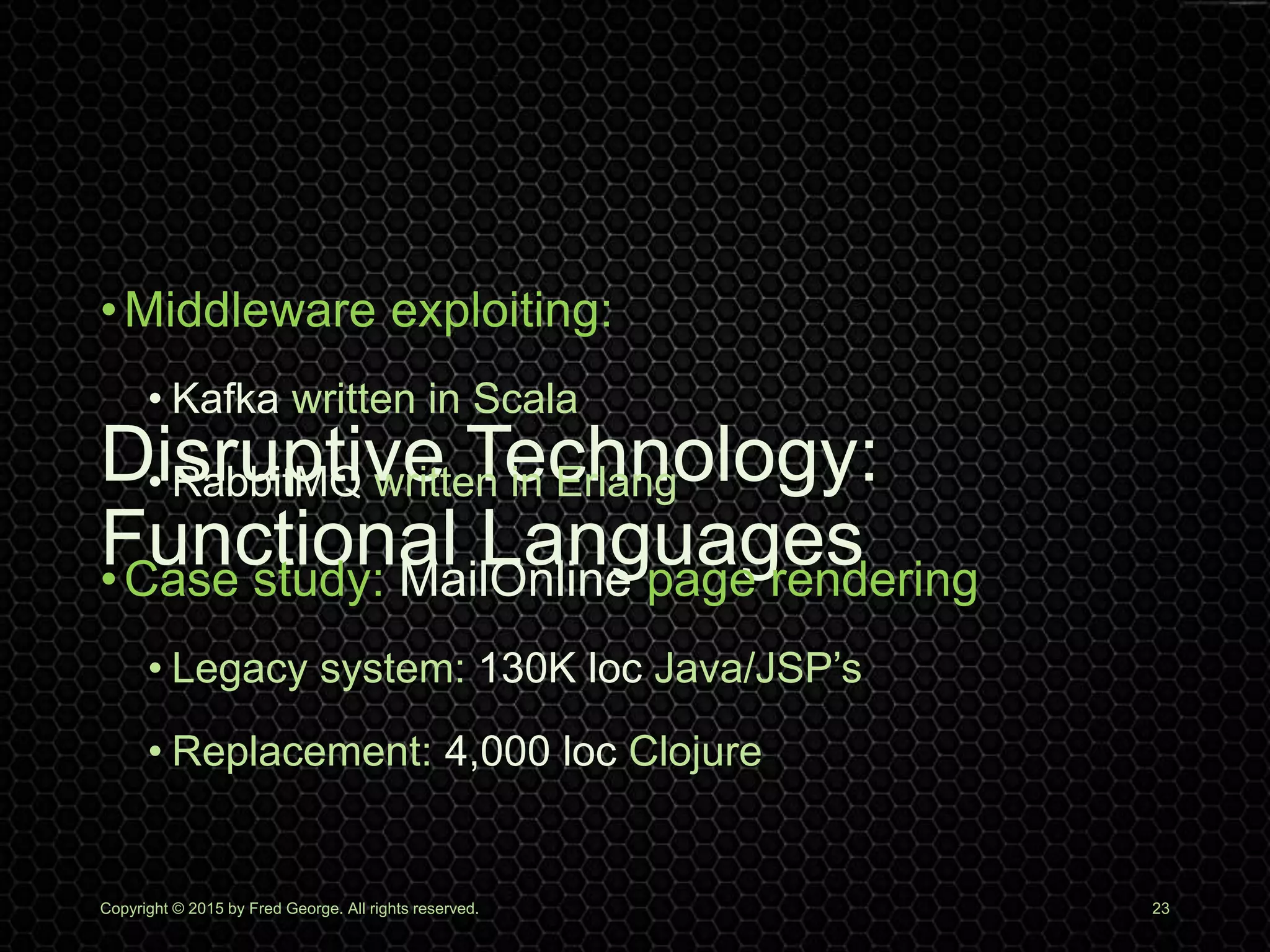 Disruptive Technology:
Functional Languages
Copyright © 2015 by Fred George. All rights reserved. 23
•Middleware exploiting:
• Kafka written in Scala
• RabbitMQ written in Erlang
•Case study: MailOnline page rendering
• Legacy system: 130K loc Java/JSP’s
• Replacement: 4,000 loc Clojure
 