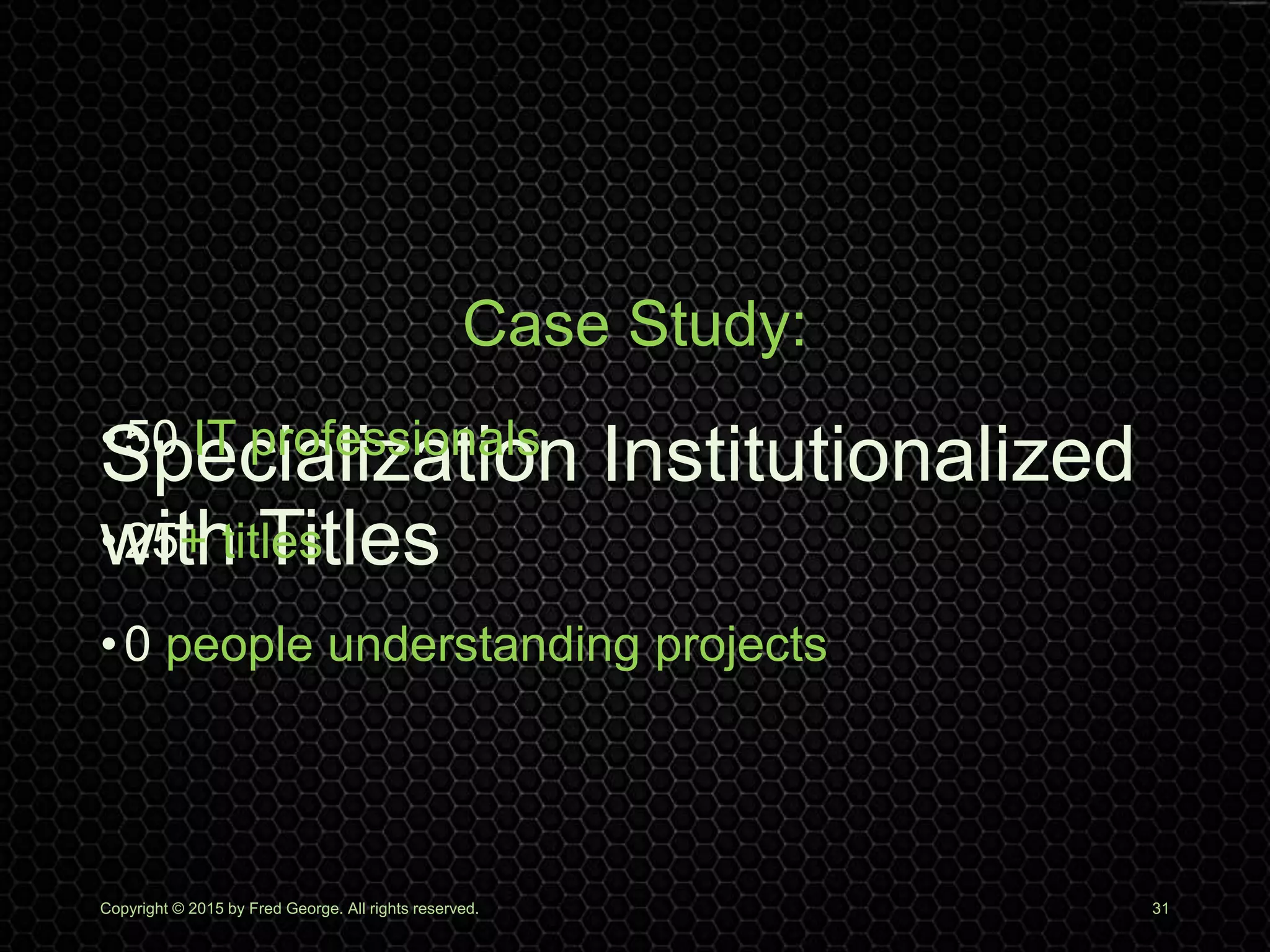 Specialization Institutionalized
with Titles
Copyright © 2015 by Fred George. All rights reserved. 31
Case Study:
•50 IT professionals
•25+ titles
•0 people understanding projects
 