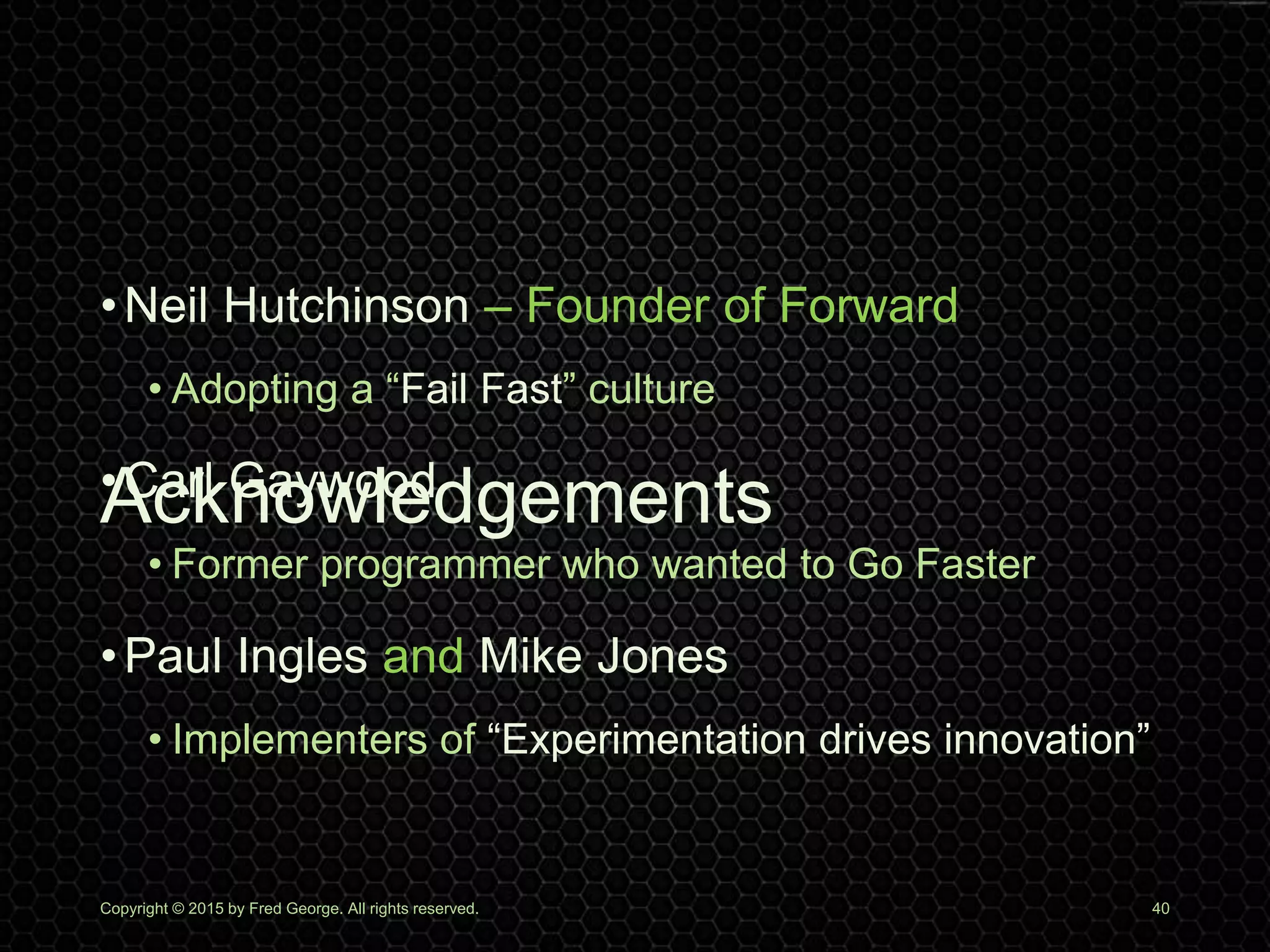 Acknowledgements
Copyright © 2015 by Fred George. All rights reserved. 40
•Neil Hutchinson – Founder of Forward
• Adopting a “Fail Fast” culture
•Carl Gaywood
• Former programmer who wanted to Go Faster
•Paul Ingles and Mike Jones
• Implementers of “Experimentation drives innovation”
 
