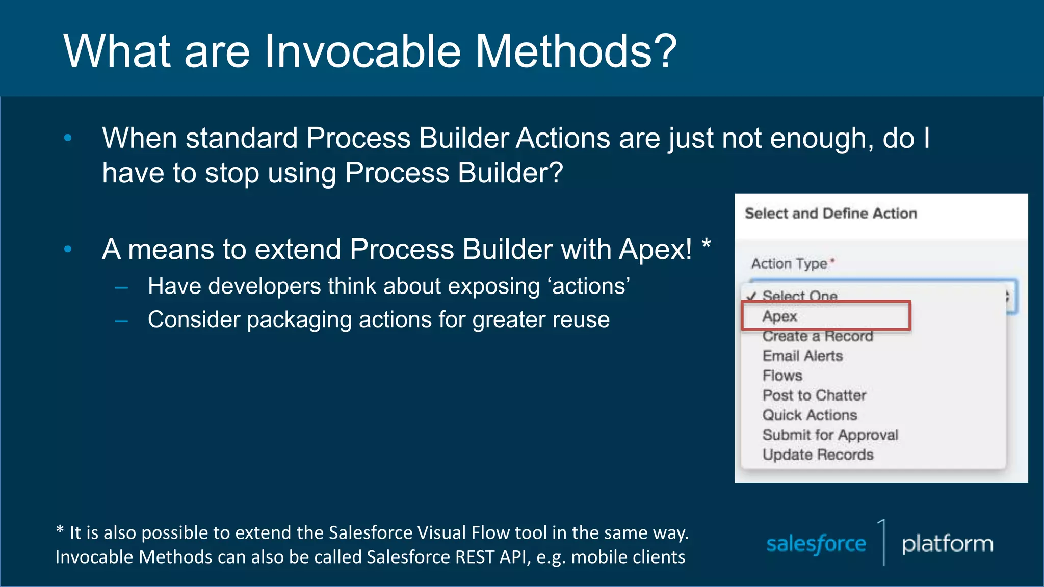 What are Invocable Methods?
• When standard Process Builder Actions are just not enough, do I
have to stop using Process Builder?
• A means to extend Process Builder with Apex! *
– Have developers think about exposing ‘actions’
– Consider packaging actions for greater reuse
* It is also possible to extend the Salesforce Visual Flow tool in the same way.
Invocable Methods can also be called Salesforce REST API, e.g. mobile clients
 