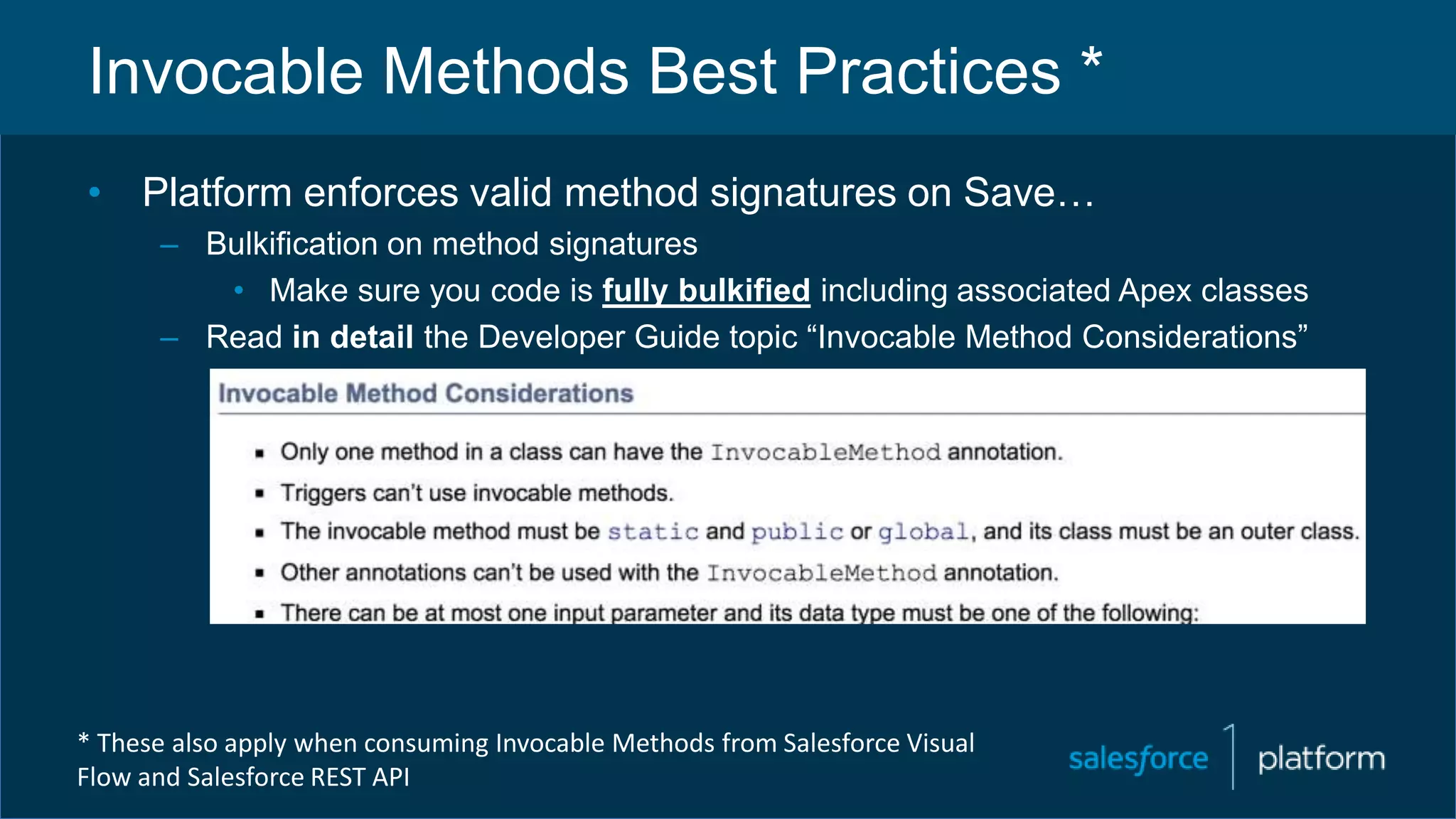 Invocable Methods Best Practices *
• Platform enforces valid method signatures on Save…
– Bulkification on method signatures
• Make sure you code is fully bulkified including associated Apex classes
– Read in detail the Developer Guide topic “Invocable Method Considerations”
* These also apply when consuming Invocable Methods from Salesforce Visual
Flow and Salesforce REST API
 