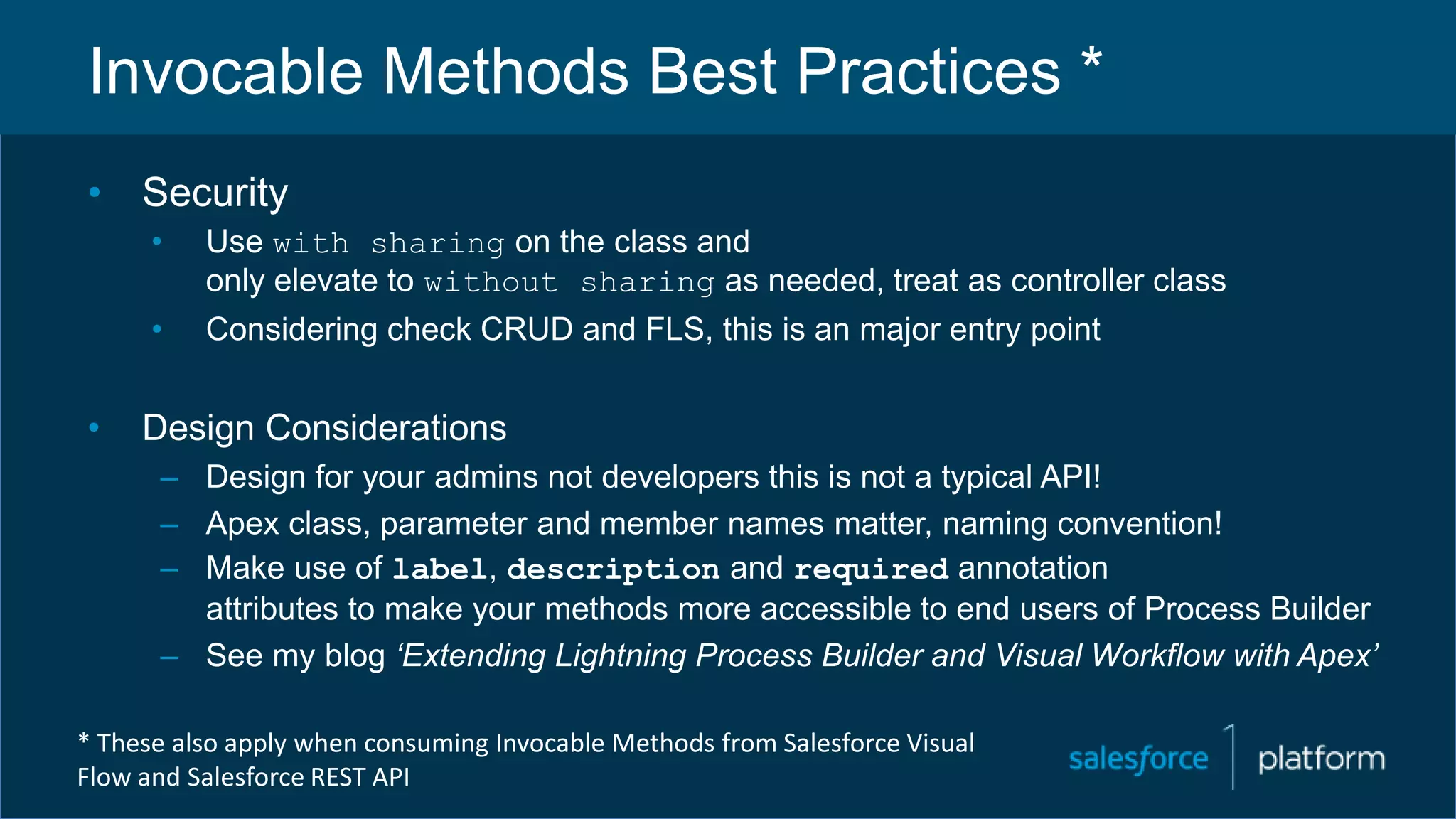 Invocable Methods Best Practices *
• Security
• Use with sharing on the class and
only elevate to without sharing as needed, treat as controller class
• Considering check CRUD and FLS, this is an major entry point
• Design Considerations
– Design for your admins not developers this is not a typical API!
– Apex class, parameter and member names matter, naming convention!
– Make use of label, description and required annotation
attributes to make your methods more accessible to end users of Process Builder
– See my blog ‘Extending Lightning Process Builder and Visual Workflow with Apex’
* These also apply when consuming Invocable Methods from Salesforce Visual
Flow and Salesforce REST API
 