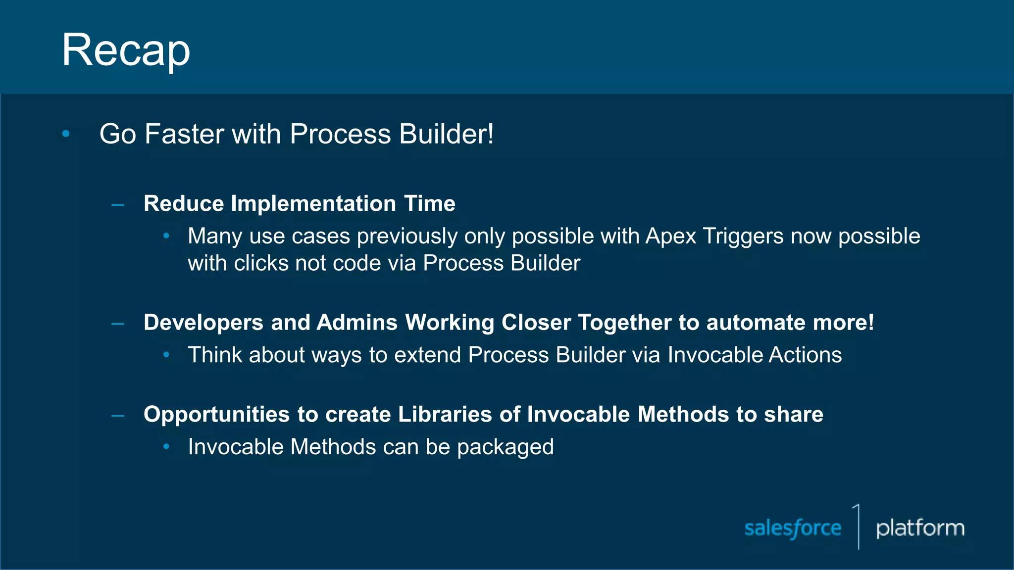 Recap
• Go Faster with Process Builder!
– Reduce Implementation Time
• Many use cases previously only possible with Apex Triggers now possible
with clicks not code via Process Builder
– Developers and Admins Working Closer Together to automate more!
• Think about ways to extend Process Builder via Invocable Actions
– Opportunities to create Libraries of Invocable Methods to share
• Invocable Methods can be packaged
 