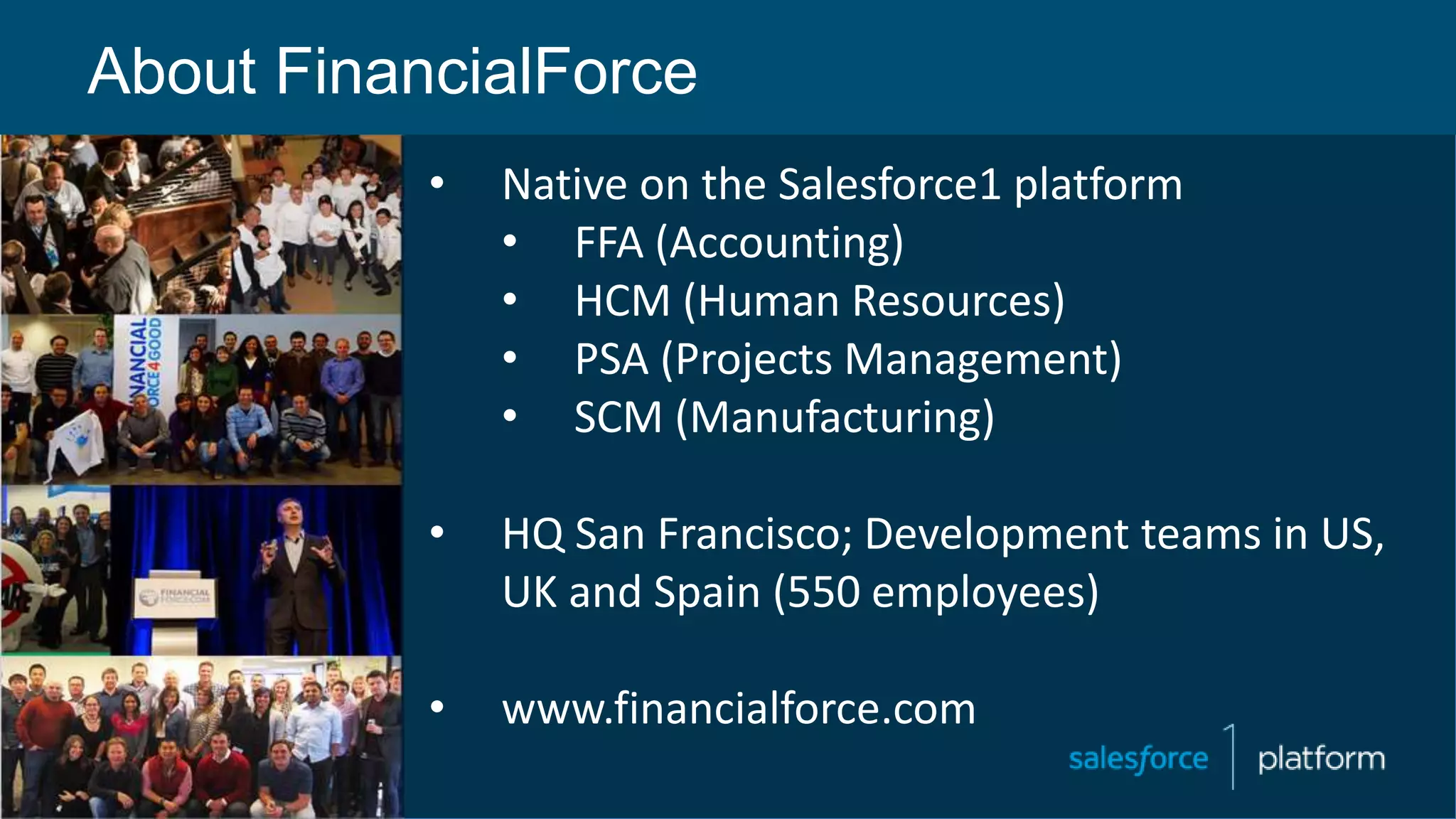 About FinancialForce
• Native on the Salesforce1 platform
• FFA (Accounting)
• HCM (Human Resources)
• PSA (Projects Management)
• SCM (Manufacturing)
• HQ San Francisco; Development teams in US,
UK and Spain (550 employees)
• www.financialforce.com
 