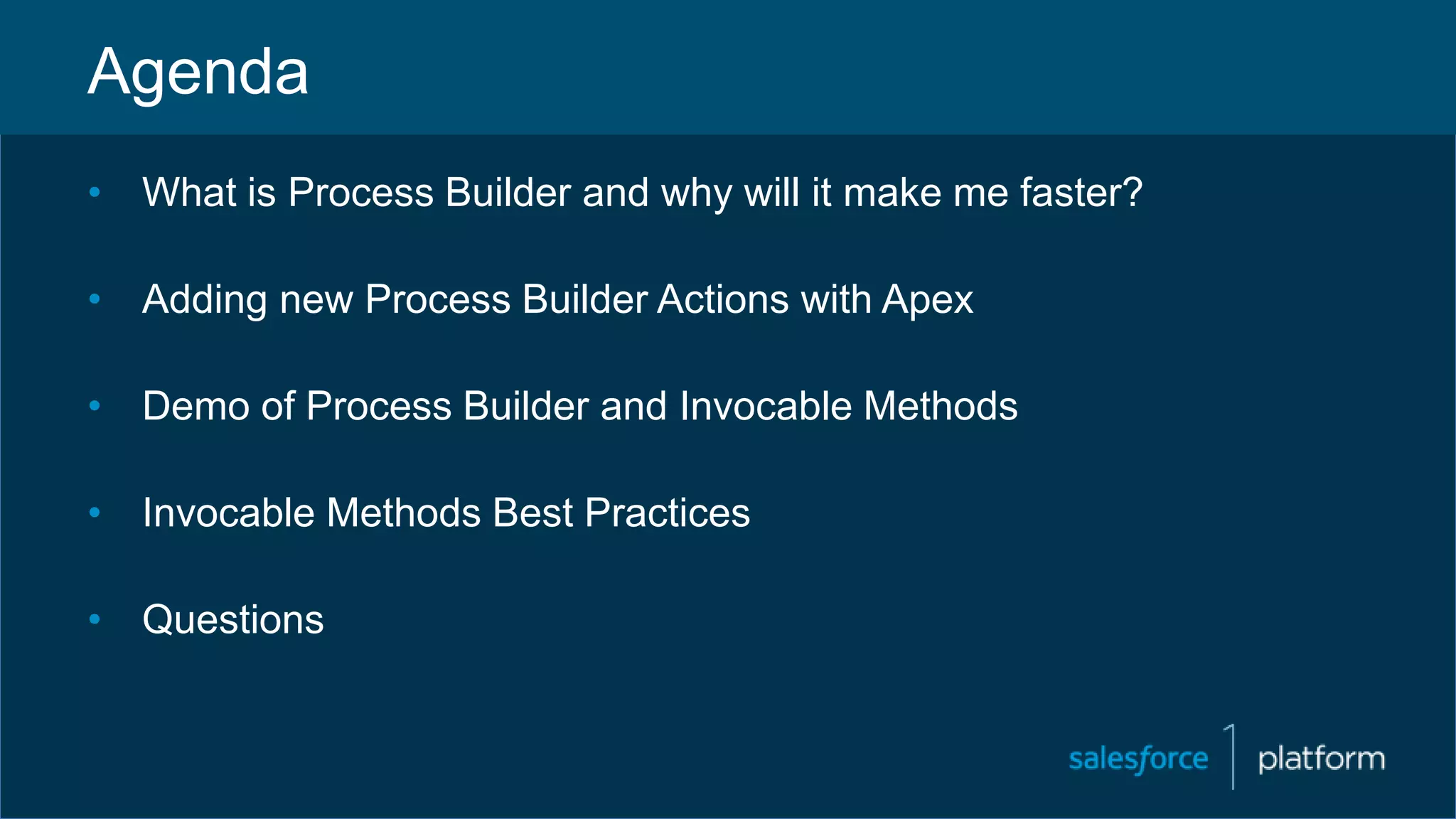 Agenda
• What is Process Builder and why will it make me faster?
• Adding new Process Builder Actions with Apex
• Demo of Process Builder and Invocable Methods
• Invocable Methods Best Practices
• Questions
 
