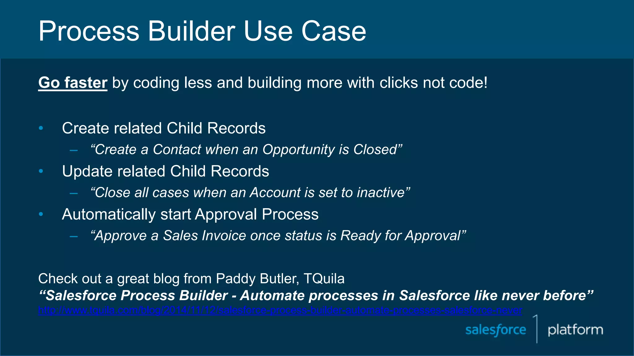 Process Builder Use Case
Go faster by coding less and building more with clicks not code!
• Create related Child Records
– “Create a Contact when an Opportunity is Closed”
• Update related Child Records
– “Close all cases when an Account is set to inactive”
• Automatically start Approval Process
– “Approve a Sales Invoice once status is Ready for Approval”
Check out a great blog from Paddy Butler, TQuila
“Salesforce Process Builder - Automate processes in Salesforce like never before”
http://www.tquila.com/blog/2014/11/12/salesforce-process-builder-automate-processes-salesforce-never
 