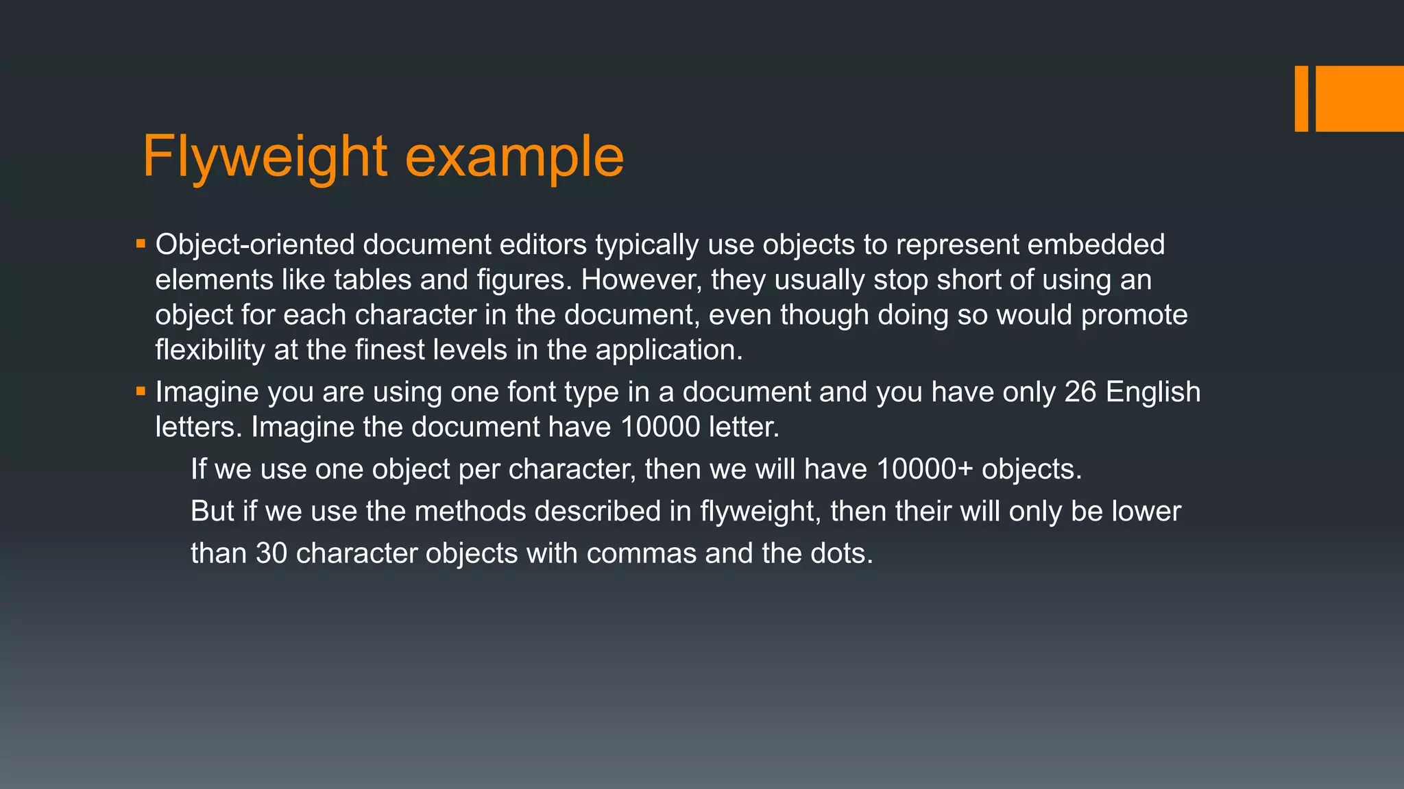 Flyweight example
 Object-oriented document editors typically use objects to represent embedded
elements like tables and figures. However, they usually stop short of using an
object for each character in the document, even though doing so would promote
flexibility at the finest levels in the application.
 Imagine you are using one font type in a document and you have only 26 English
letters. Imagine the document have 10000 letter.
If we use one object per character, then we will have 10000+ objects.
But if we use the methods described in flyweight, then their will only be lower
than 30 character objects with commas and the dots.
 