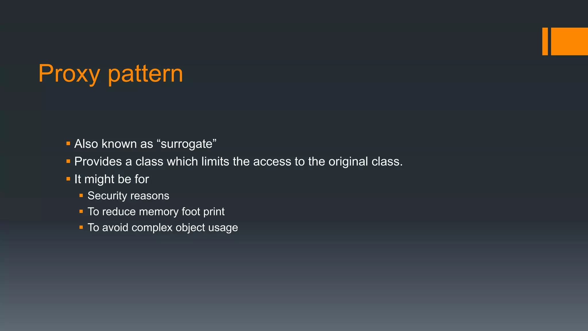 Proxy pattern
 Also known as “surrogate”
 Provides a class which limits the access to the original class.
 It might be for
 Security reasons
 To reduce memory foot print
 To avoid complex object usage
 